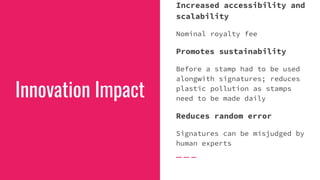 Innovation Impact
Increased accessibility and
scalability
Nominal royalty fee
Promotes sustainability
Before a stamp had to be used
alongwith signatures; reduces
plastic pollution as stamps
need to be made daily
Reduces random error
Signatures can be misjudged by
human experts
 
