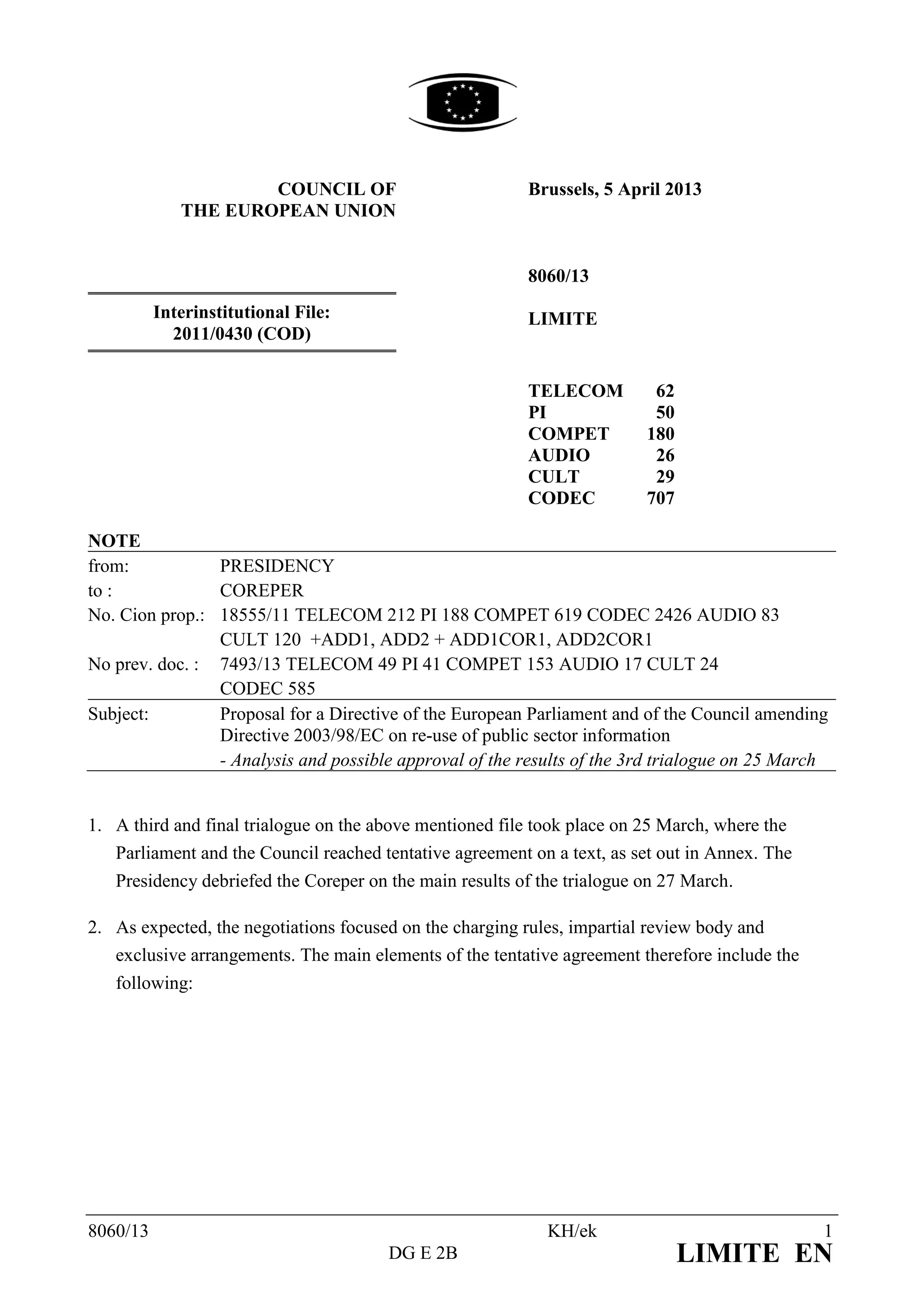 COUNCIL OF                           Brussels, 5 April 2013
             THE EUROPEAN UNION


                                                          8060/13
          Interinstitutional File:                        LIMITE
            2011/0430 (COD)


                                                          TELECOM         62
                                                          PI              50
                                                          COMPET         180
                                                          AUDIO           26
                                                          CULT            29
                                                          CODEC          707

NOTE
from:           PRESIDENCY
to :            COREPER
No. Cion prop.: 18555/11 TELECOM 212 PI 188 COMPET 619 CODEC 2426 AUDIO 83
                CULT 120 +ADD1, ADD2 + ADD1COR1, ADD2COR1
No prev. doc. : 7493/13 TELECOM 49 PI 41 COMPET 153 AUDIO 17 CULT 24
                CODEC 585
Subject:        Proposal for a Directive of the European Parliament and of the Council amending
                Directive 2003/98/EC on re-use of public sector information
                - Analysis and possible approval of the results of the 3rd trialogue on 25 March


1. A third and final trialogue on the above mentioned file took place on 25 March, where the
   Parliament and the Council reached tentative agreement on a text, as set out in Annex. The
   Presidency debriefed the Coreper on the main results of the trialogue on 27 March.

2. As expected, the negotiations focused on the charging rules, impartial review body and
   exclusive arrangements. The main elements of the tentative agreement therefore include the
   following:




8060/13                                                     KH/ek                               1
                                       DG E 2B                                 LIMITE EN
 