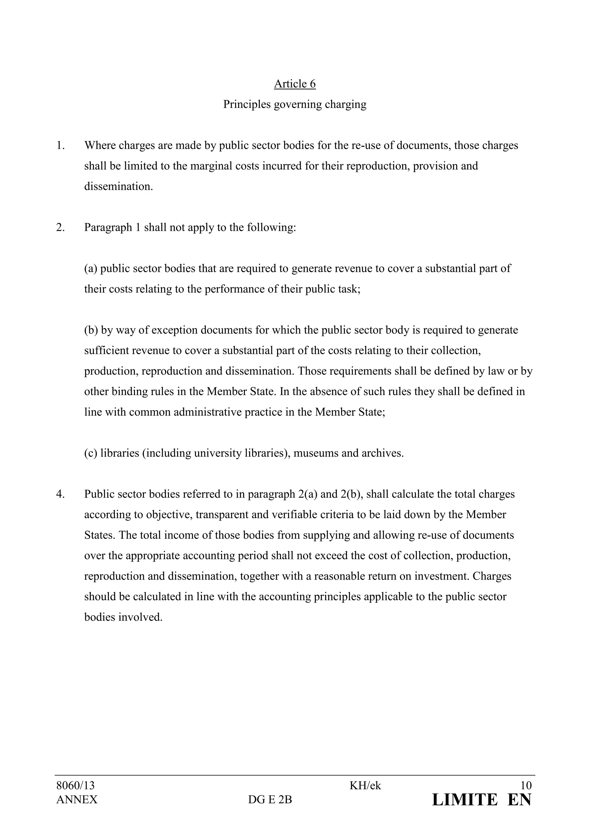Article 6
                                    Principles governing charging


1.   Where charges are made by public sector bodies for the re-use of documents, those charges
     shall be limited to the marginal costs incurred for their reproduction, provision and
     dissemination.


2.   Paragraph 1 shall not apply to the following:


     (a) public sector bodies that are required to generate revenue to cover a substantial part of
     their costs relating to the performance of their public task;


     (b) by way of exception documents for which the public sector body is required to generate
     sufficient revenue to cover a substantial part of the costs relating to their collection,
     production, reproduction and dissemination. Those requirements shall be defined by law or by
     other binding rules in the Member State. In the absence of such rules they shall be defined in
     line with common administrative practice in the Member State;


     (c) libraries (including university libraries), museums and archives.


4.   Public sector bodies referred to in paragraph 2(a) and 2(b), shall calculate the total charges
     according to objective, transparent and verifiable criteria to be laid down by the Member
     States. The total income of those bodies from supplying and allowing re-use of documents
     over the appropriate accounting period shall not exceed the cost of collection, production,
     reproduction and dissemination, together with a reasonable return on investment. Charges
     should be calculated in line with the accounting principles applicable to the public sector
     bodies involved.




8060/13                                                         KH/ek                                 10
ANNEX                                    DG E 2B                                  LIMITE EN
 