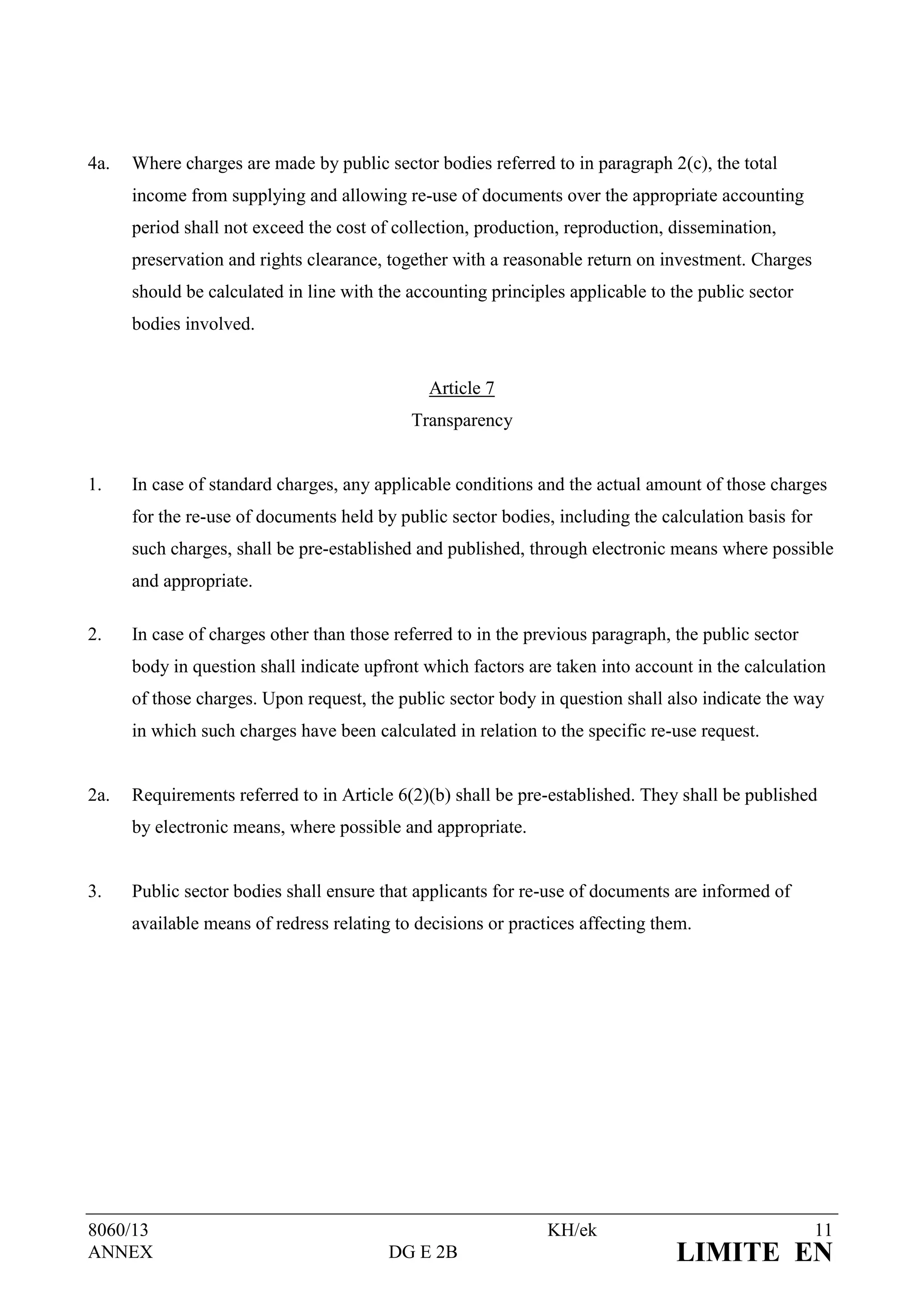 4a.   Where charges are made by public sector bodies referred to in paragraph 2(c), the total
      income from supplying and allowing re-use of documents over the appropriate accounting
      period shall not exceed the cost of collection, production, reproduction, dissemination,
      preservation and rights clearance, together with a reasonable return on investment. Charges
      should be calculated in line with the accounting principles applicable to the public sector
      bodies involved.


                                               Article 7
                                            Transparency


1.    In case of standard charges, any applicable conditions and the actual amount of those charges
      for the re-use of documents held by public sector bodies, including the calculation basis for
      such charges, shall be pre-established and published, through electronic means where possible
      and appropriate.

2.    In case of charges other than those referred to in the previous paragraph, the public sector
      body in question shall indicate upfront which factors are taken into account in the calculation
      of those charges. Upon request, the public sector body in question shall also indicate the way
      in which such charges have been calculated in relation to the specific re-use request.


2a.   Requirements referred to in Article 6(2)(b) shall be pre-established. They shall be published
      by electronic means, where possible and appropriate.


3.    Public sector bodies shall ensure that applicants for re-use of documents are informed of
      available means of redress relating to decisions or practices affecting them.




8060/13                                                        KH/ek                                  11
ANNEX                                    DG E 2B                                 LIMITE EN
 