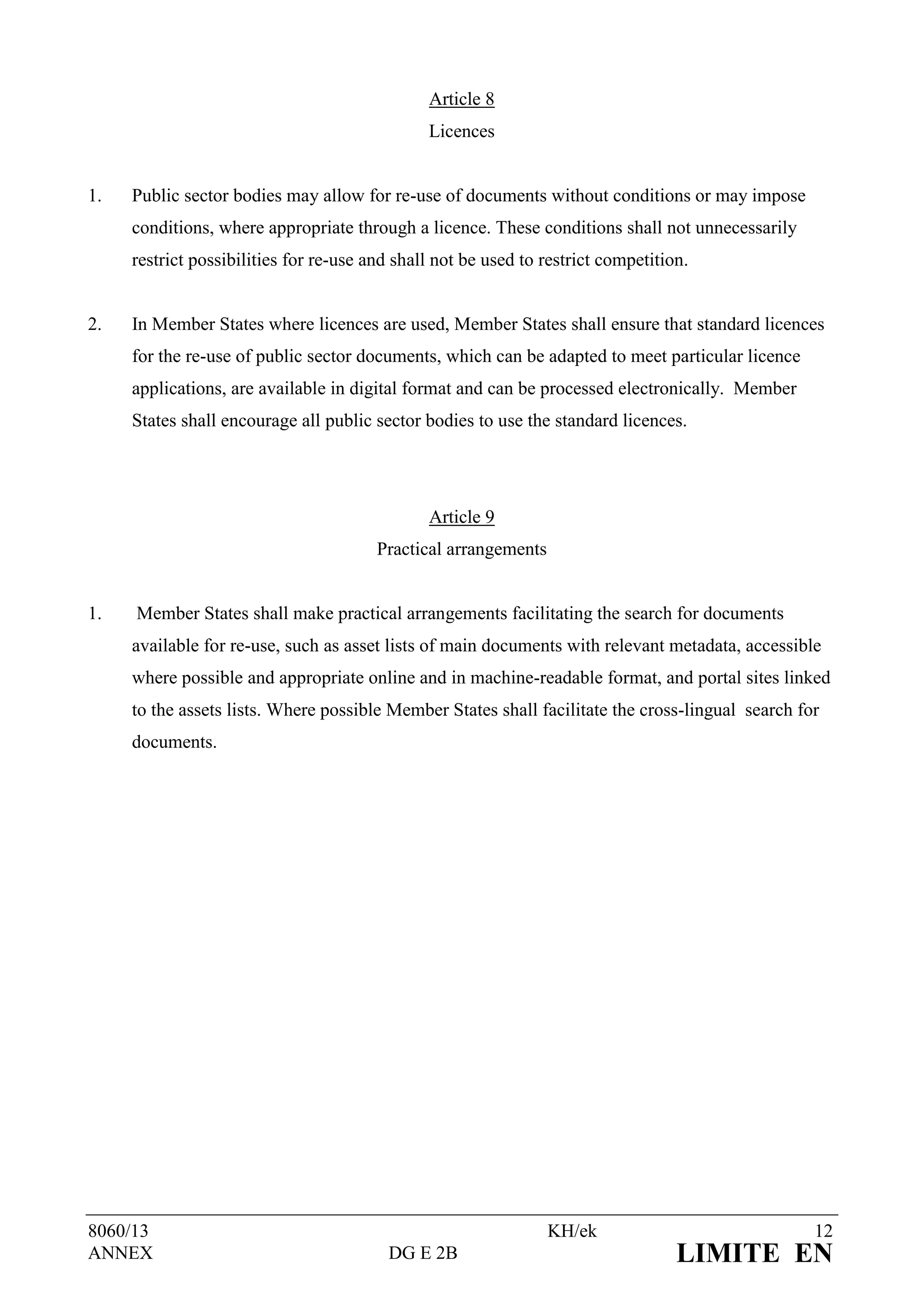 Article 8
                                               Licences


1.   Public sector bodies may allow for re-use of documents without conditions or may impose
     conditions, where appropriate through a licence. These conditions shall not unnecessarily
     restrict possibilities for re-use and shall not be used to restrict competition.


2.   In Member States where licences are used, Member States shall ensure that standard licences
     for the re-use of public sector documents, which can be adapted to meet particular licence
     applications, are available in digital format and can be processed electronically. Member
     States shall encourage all public sector bodies to use the standard licences.




                                               Article 9
                                        Practical arrangements


1.   Member States shall make practical arrangements facilitating the search for documents
     available for re-use, such as asset lists of main documents with relevant metadata, accessible
     where possible and appropriate online and in machine-readable format, and portal sites linked
     to the assets lists. Where possible Member States shall facilitate the cross-lingual search for
     documents.




8060/13                                                          KH/ek                             12
ANNEX                                    DG E 2B                                   LIMITE EN
 
