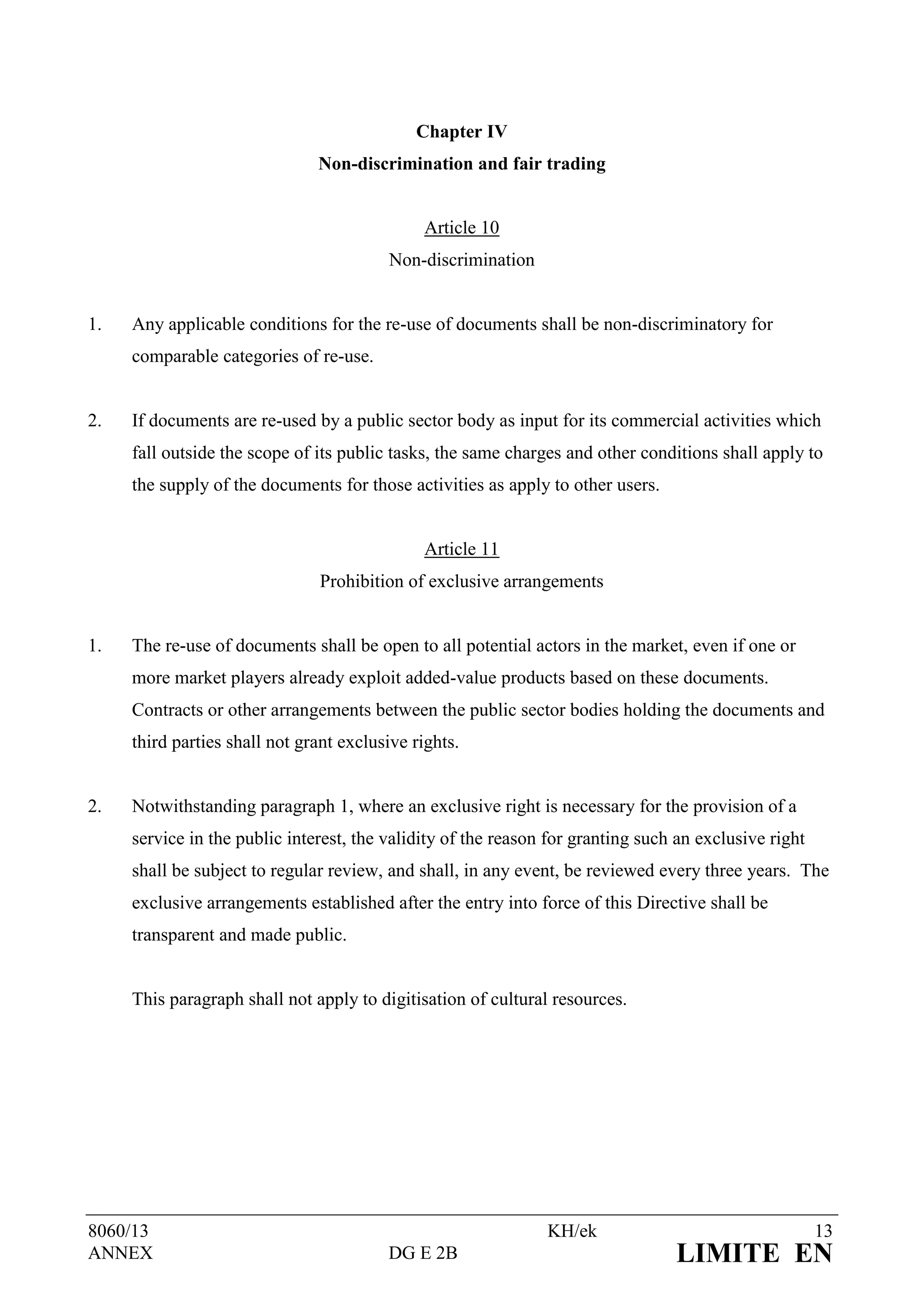 Chapter IV
                               Non-discrimination and fair trading


                                               Article 10
                                         Non-discrimination


1.   Any applicable conditions for the re-use of documents shall be non-discriminatory for
     comparable categories of re-use.


2.   If documents are re-used by a public sector body as input for its commercial activities which
     fall outside the scope of its public tasks, the same charges and other conditions shall apply to
     the supply of the documents for those activities as apply to other users.


                                               Article 11
                               Prohibition of exclusive arrangements


1.   The re-use of documents shall be open to all potential actors in the market, even if one or
     more market players already exploit added-value products based on these documents.
     Contracts or other arrangements between the public sector bodies holding the documents and
     third parties shall not grant exclusive rights.


2.   Notwithstanding paragraph 1, where an exclusive right is necessary for the provision of a
     service in the public interest, the validity of the reason for granting such an exclusive right
     shall be subject to regular review, and shall, in any event, be reviewed every three years. The
     exclusive arrangements established after the entry into force of this Directive shall be
     transparent and made public.


     This paragraph shall not apply to digitisation of cultural resources.




8060/13                                                        KH/ek                                   13
ANNEX                                    DG E 2B                                 LIMITE EN
 