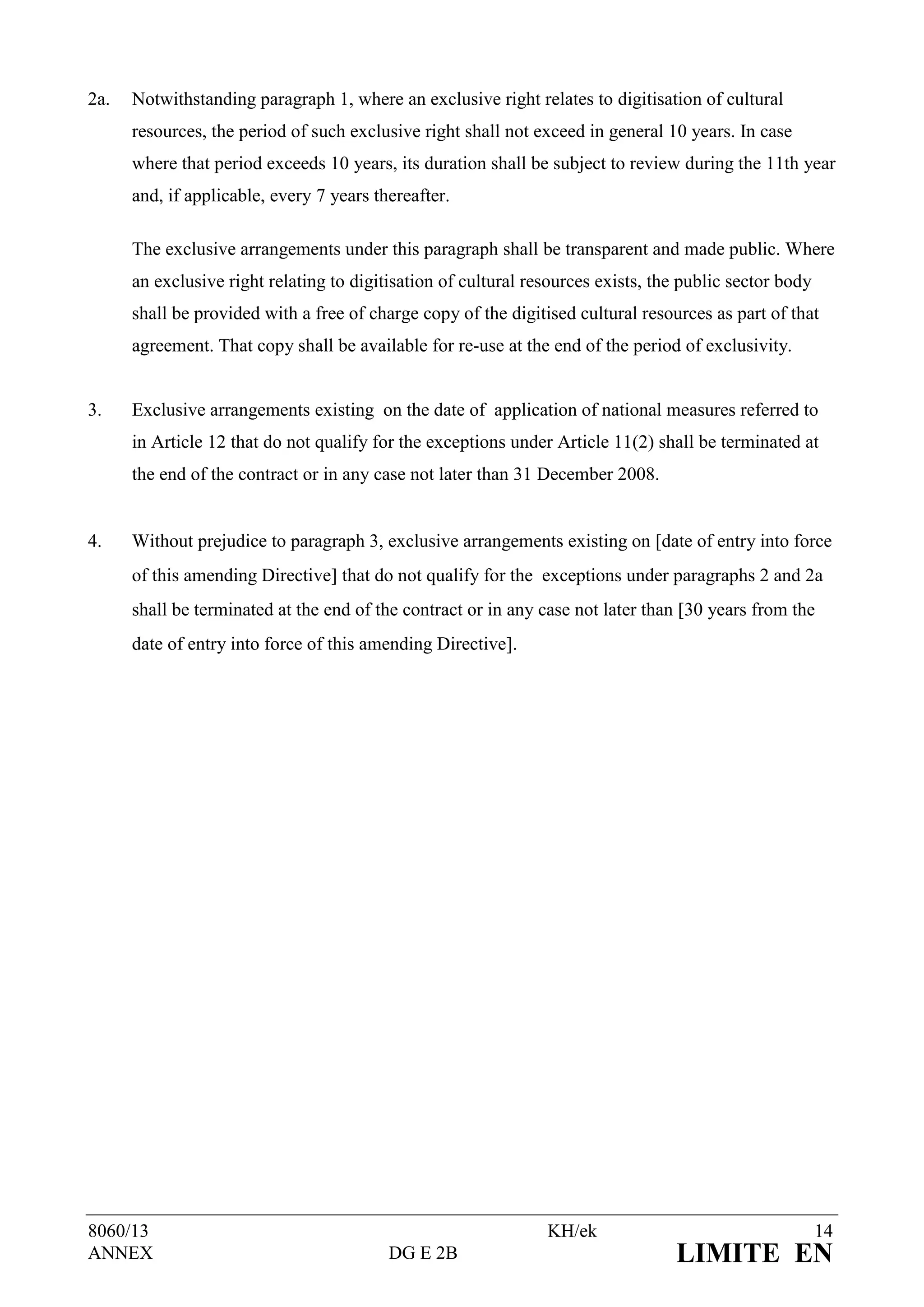 2a.   Notwithstanding paragraph 1, where an exclusive right relates to digitisation of cultural
      resources, the period of such exclusive right shall not exceed in general 10 years. In case
      where that period exceeds 10 years, its duration shall be subject to review during the 11th year
      and, if applicable, every 7 years thereafter.

      The exclusive arrangements under this paragraph shall be transparent and made public. Where
      an exclusive right relating to digitisation of cultural resources exists, the public sector body
      shall be provided with a free of charge copy of the digitised cultural resources as part of that
      agreement. That copy shall be available for re-use at the end of the period of exclusivity.


3.    Exclusive arrangements existing on the date of application of national measures referred to
      in Article 12 that do not qualify for the exceptions under Article 11(2) shall be terminated at
      the end of the contract or in any case not later than 31 December 2008.


4.    Without prejudice to paragraph 3, exclusive arrangements existing on date of entry into force
      of this amending Directive that do not qualify for the exceptions under paragraphs 2 and 2a
      shall be terminated at the end of the contract or in any case not later than 30 years from the
      date of entry into force of this amending Directive.




8060/13                                                         KH/ek                                    14
ANNEX                                     DG E 2B                                 LIMITE EN
 