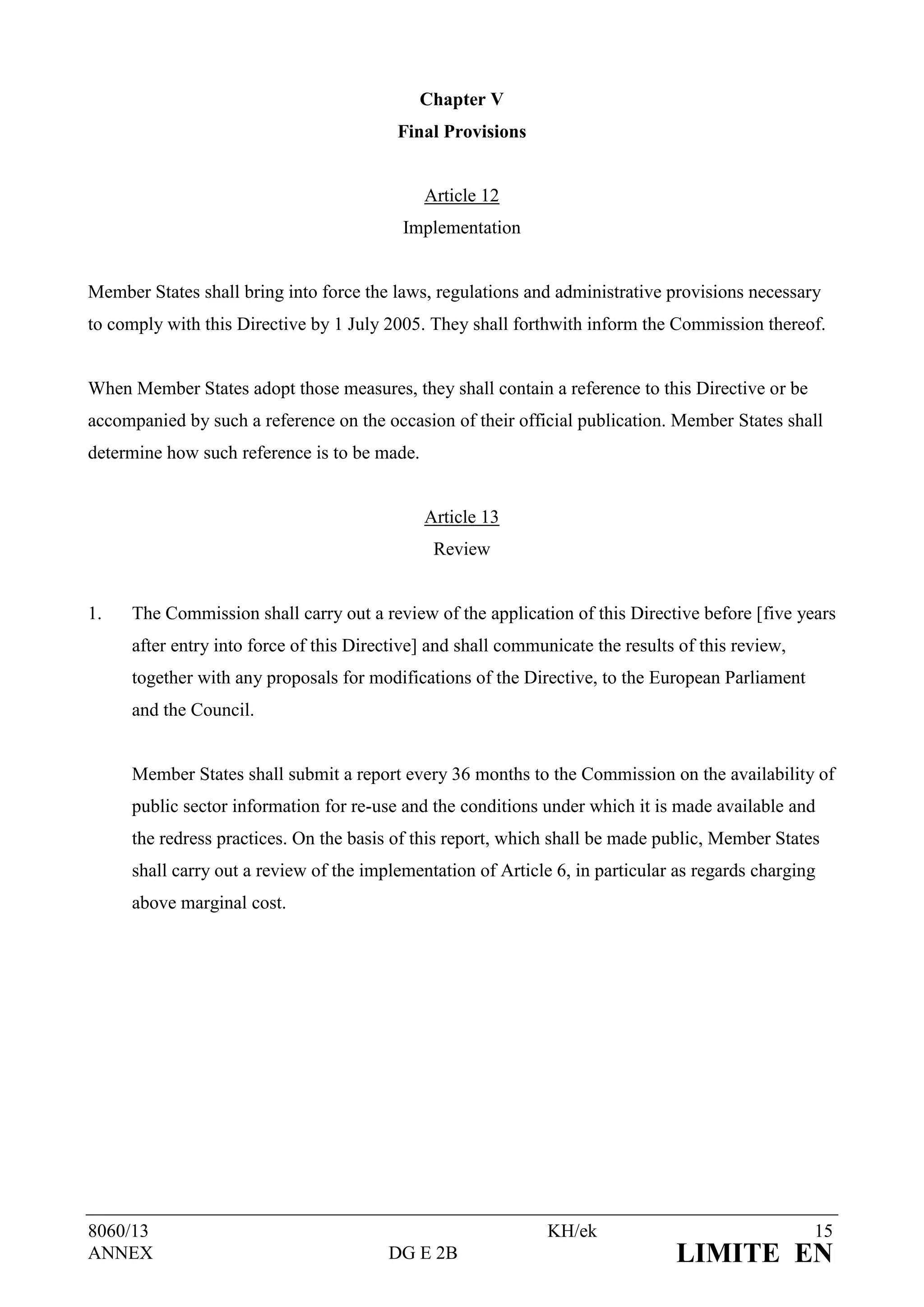 Chapter V
                                         Final Provisions


                                              Article 12
                                          Implementation


Member States shall bring into force the laws, regulations and administrative provisions necessary
to comply with this Directive by 1 July 2005. They shall forthwith inform the Commission thereof.


When Member States adopt those measures, they shall contain a reference to this Directive or be
accompanied by such a reference on the occasion of their official publication. Member States shall
determine how such reference is to be made.


                                              Article 13
                                               Review


1.   The Commission shall carry out a review of the application of this Directive before [five years
     after entry into force of this Directive] and shall communicate the results of this review,
     together with any proposals for modifications of the Directive, to the European Parliament
     and the Council.


     Member States shall submit a report every 36 months to the Commission on the availability of
     public sector information for re-use and the conditions under which it is made available and
     the redress practices. On the basis of this report, which shall be made public, Member States
     shall carry out a review of the implementation of Article 6, in particular as regards charging
     above marginal cost.




8060/13                                                       KH/ek                                15
ANNEX                                   DG E 2B                                 LIMITE EN
 