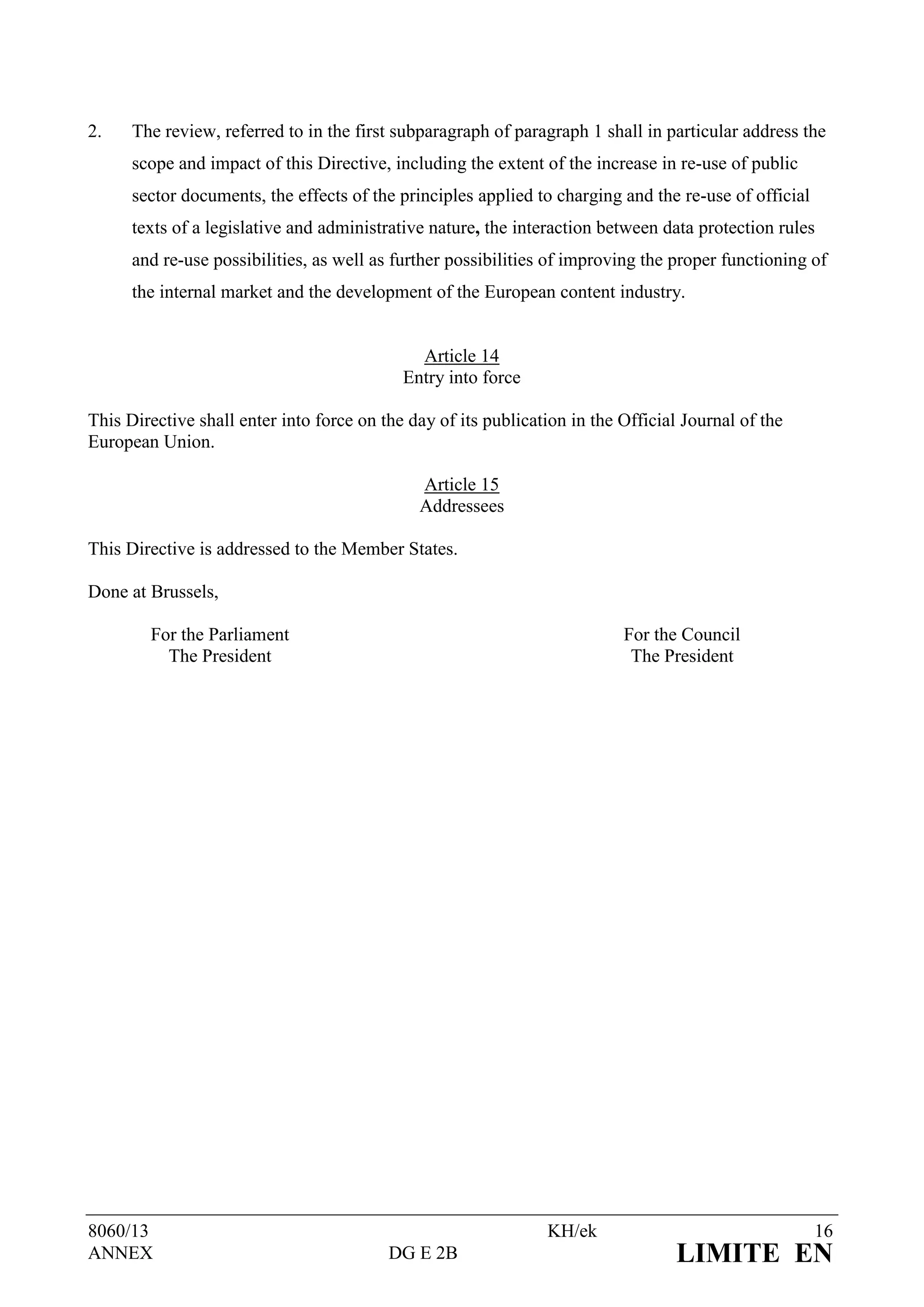 2.    The review, referred to in the first subparagraph of paragraph 1 shall in particular address the
      scope and impact of this Directive, including the extent of the increase in re-use of public
      sector documents, the effects of the principles applied to charging and the re-use of official
      texts of a legislative and administrative nature, the interaction between data protection rules
      and re-use possibilities, as well as further possibilities of improving the proper functioning of
      the internal market and the development of the European content industry.


                                              Article 14
                                            Entry into force

This Directive shall enter into force on the day of its publication in the Official Journal of the
European Union.

                                              Article 15
                                              Addressees

This Directive is addressed to the Member States.

Done at Brussels,

        For the Parliament                                                 For the Council
          The President                                                     The President




8060/13                                                         KH/ek                                  16
ANNEX                                     DG E 2B                                 LIMITE EN
 