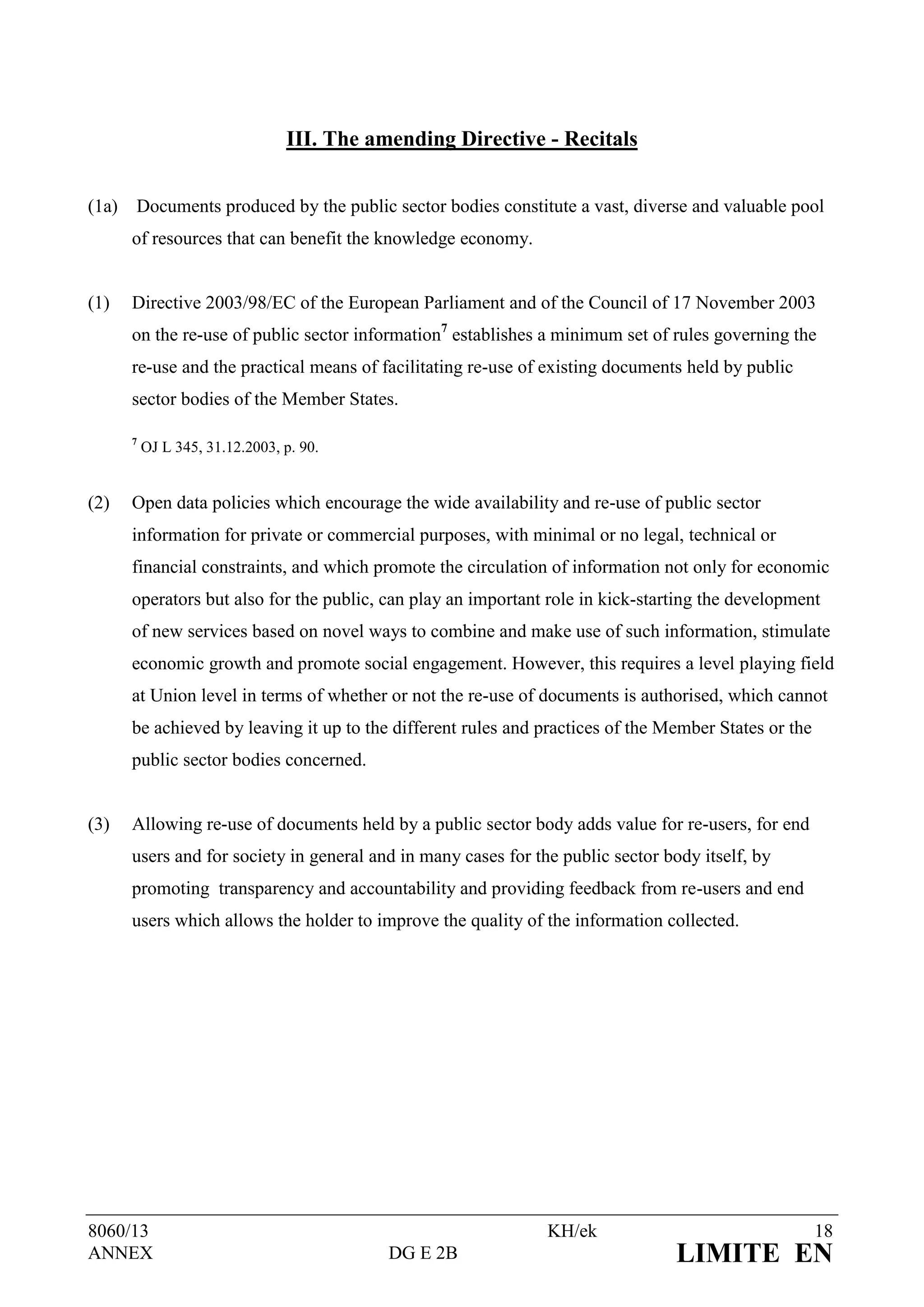 III. The amending Directive - Recitals


(1a)   Documents produced by the public sector bodies constitute a vast, diverse and valuable pool
       of resources that can benefit the knowledge economy.


(1)    Directive 2003/98/EC of the European Parliament and of the Council of 17 November 2003
       on the re-use of public sector information7 establishes a minimum set of rules governing the
       re-use and the practical means of facilitating re-use of existing documents held by public
       sector bodies of the Member States.

       7
           OJ L 345, 31.12.2003, p. 90.


(2)    Open data policies which encourage the wide availability and re-use of public sector
       information for private or commercial purposes, with minimal or no legal, technical or
       financial constraints, and which promote the circulation of information not only for economic
       operators but also for the public, can play an important role in kick-starting the development
       of new services based on novel ways to combine and make use of such information, stimulate
       economic growth and promote social engagement. However, this requires a level playing field
       at Union level in terms of whether or not the re-use of documents is authorised, which cannot
       be achieved by leaving it up to the different rules and practices of the Member States or the
       public sector bodies concerned.


(3)    Allowing re-use of documents held by a public sector body adds value for re-users, for end
       users and for society in general and in many cases for the public sector body itself, by
       promoting transparency and accountability and providing feedback from re-users and end
       users which allows the holder to improve the quality of the information collected.




8060/13                                                         KH/ek                                  18
ANNEX                                       DG E 2B                              LIMITE EN
 
