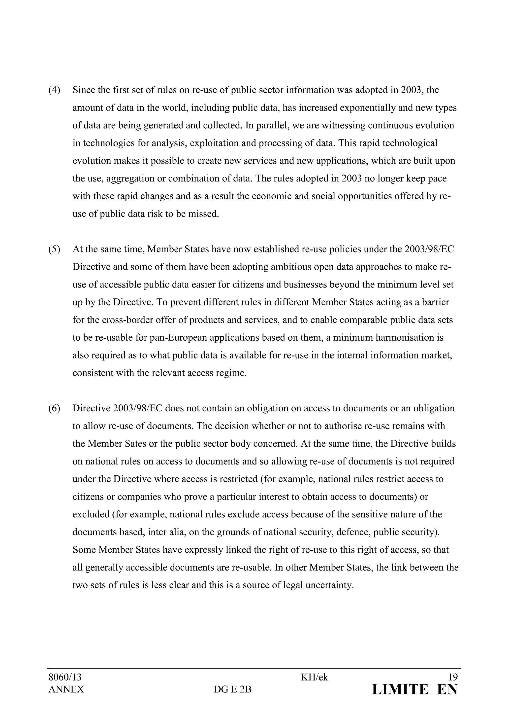 (4)   Since the first set of rules on re-use of public sector information was adopted in 2003, the
      amount of data in the world, including public data, has increased exponentially and new types
      of data are being generated and collected. In parallel, we are witnessing continuous evolution
      in technologies for analysis, exploitation and processing of data. This rapid technological
      evolution makes it possible to create new services and new applications, which are built upon
      the use, aggregation or combination of data. The rules adopted in 2003 no longer keep pace
      with these rapid changes and as a result the economic and social opportunities offered by re-
      use of public data risk to be missed.


(5)   At the same time, Member States have now established re-use policies under the 2003/98/EC
      Directive and some of them have been adopting ambitious open data approaches to make re-
      use of accessible public data easier for citizens and businesses beyond the minimum level set
      up by the Directive. To prevent different rules in different Member States acting as a barrier
      for the cross-border offer of products and services, and to enable comparable public data sets
      to be re-usable for pan-European applications based on them, a minimum harmonisation is
      also required as to what public data is available for re-use in the internal information market,
      consistent with the relevant access regime.


(6)   Directive 2003/98/EC does not contain an obligation on access to documents or an obligation
      to allow re-use of documents. The decision whether or not to authorise re-use remains with
      the Member Sates or the public sector body concerned. At the same time, the Directive builds
      on national rules on access to documents and so allowing re-use of documents is not required
      under the Directive where access is restricted (for example, national rules restrict access to
      citizens or companies who prove a particular interest to obtain access to documents) or
      excluded (for example, national rules exclude access because of the sensitive nature of the
      documents based, inter alia, on the grounds of national security, defence, public security).
      Some Member States have expressly linked the right of re-use to this right of access, so that
      all generally accessible documents are re-usable. In other Member States, the link between the
      two sets of rules is less clear and this is a source of legal uncertainty.




8060/13                                                           KH/ek                                19
ANNEX                                      DG E 2B                                 LIMITE EN
 