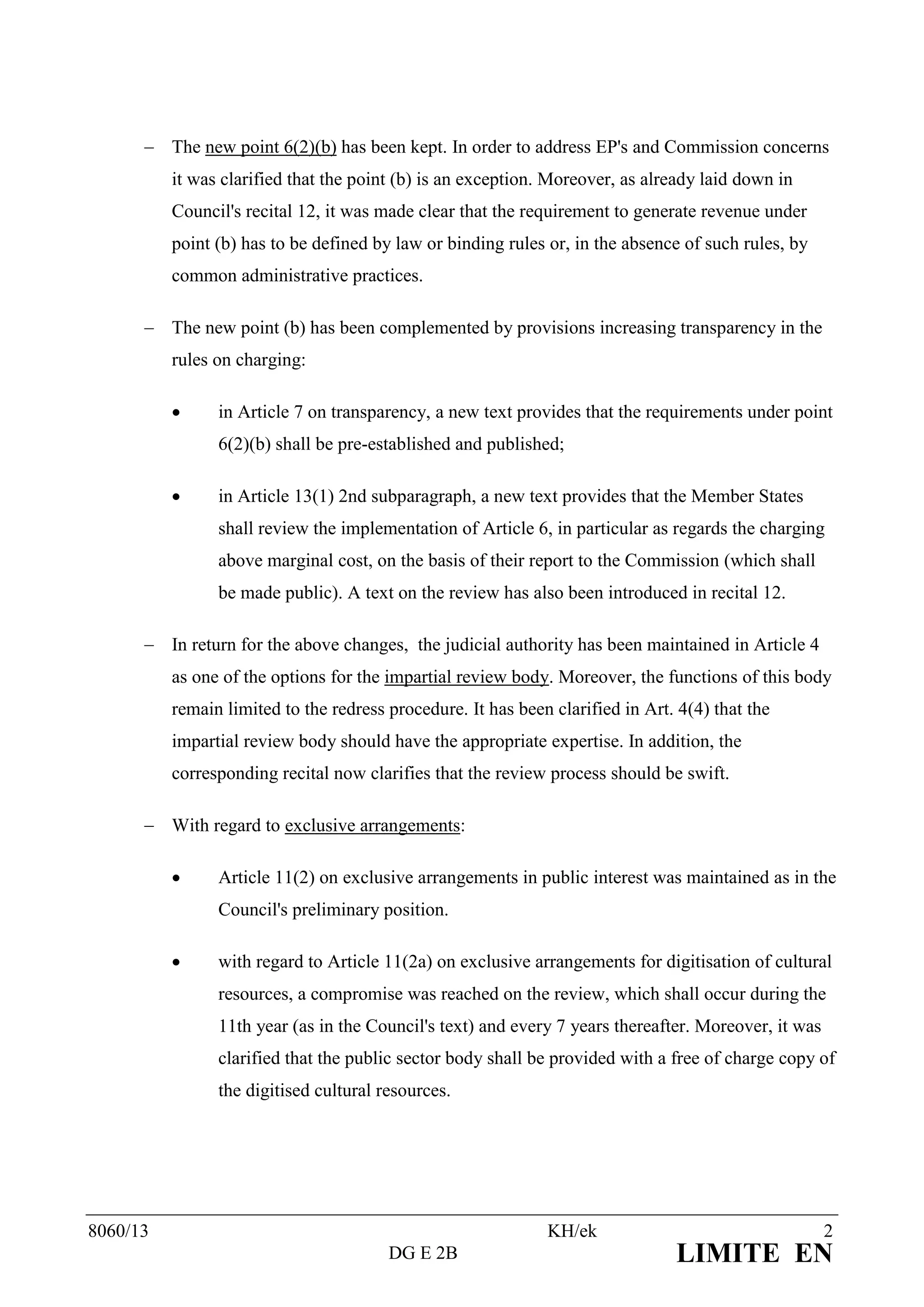 The new point 6(2)(b) has been kept. In order to address EP's and Commission concerns
          it was clarified that the point (b) is an exception. Moreover, as already laid down in
          Council's recital 12, it was made clear that the requirement to generate revenue under
          point (b) has to be defined by law or binding rules or, in the absence of such rules, by
          common administrative practices.

       The new point (b) has been complemented by provisions increasing transparency in the
          rules on charging:

               in Article 7 on transparency, a new text provides that the requirements under point
                6(2)(b) shall be pre-established and published;

               in Article 13(1) 2nd subparagraph, a new text provides that the Member States
                shall review the implementation of Article 6, in particular as regards the charging
                above marginal cost, on the basis of their report to the Commission (which shall
                be made public). A text on the review has also been introduced in recital 12.

       In return for the above changes, the judicial authority has been maintained in Article 4
          as one of the options for the impartial review body. Moreover, the functions of this body
          remain limited to the redress procedure. It has been clarified in Art. 4(4) that the
          impartial review body should have the appropriate expertise. In addition, the
          corresponding recital now clarifies that the review process should be swift.

       With regard to exclusive arrangements:

               Article 11(2) on exclusive arrangements in public interest was maintained as in the
                Council's preliminary position.

               with regard to Article 11(2a) on exclusive arrangements for digitisation of cultural
                resources, a compromise was reached on the review, which shall occur during the
                11th year (as in the Council's text) and every 7 years thereafter. Moreover, it was
                clarified that the public sector body shall be provided with a free of charge copy of
                the digitised cultural resources.




8060/13                                                       KH/ek                                   2
                                        DG E 2B                                 LIMITE EN
 