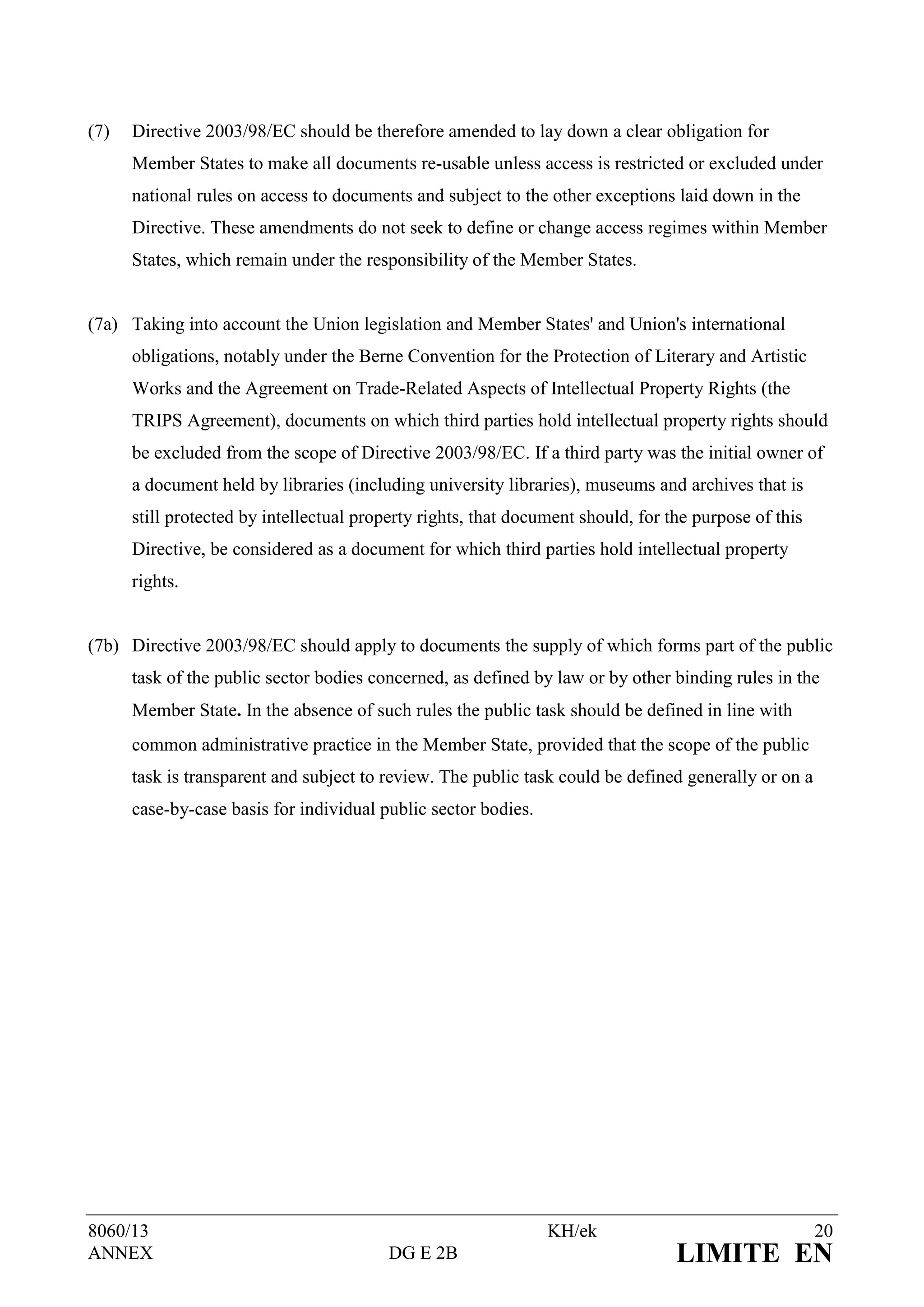 (7)   Directive 2003/98/EC should be therefore amended to lay down a clear obligation for
      Member States to make all documents re-usable unless access is restricted or excluded under
      national rules on access to documents and subject to the other exceptions laid down in the
      Directive. These amendments do not seek to define or change access regimes within Member
      States, which remain under the responsibility of the Member States.


(7a) Taking into account the Union legislation and Member States' and Union's international
      obligations, notably under the Berne Convention for the Protection of Literary and Artistic
      Works and the Agreement on Trade-Related Aspects of Intellectual Property Rights (the
      TRIPS Agreement), documents on which third parties hold intellectual property rights should
      be excluded from the scope of Directive 2003/98/EC. If a third party was the initial owner of
      a document held by libraries (including university libraries), museums and archives that is
      still protected by intellectual property rights, that document should, for the purpose of this
      Directive, be considered as a document for which third parties hold intellectual property
      rights.


(7b) Directive 2003/98/EC should apply to documents the supply of which forms part of the public
      task of the public sector bodies concerned, as defined by law or by other binding rules in the
      Member State. In the absence of such rules the public task should be defined in line with
      common administrative practice in the Member State, provided that the scope of the public
      task is transparent and subject to review. The public task could be defined generally or on a
      case-by-case basis for individual public sector bodies.




8060/13                                                         KH/ek                                  20
ANNEX                                    DG E 2B                                  LIMITE EN
 