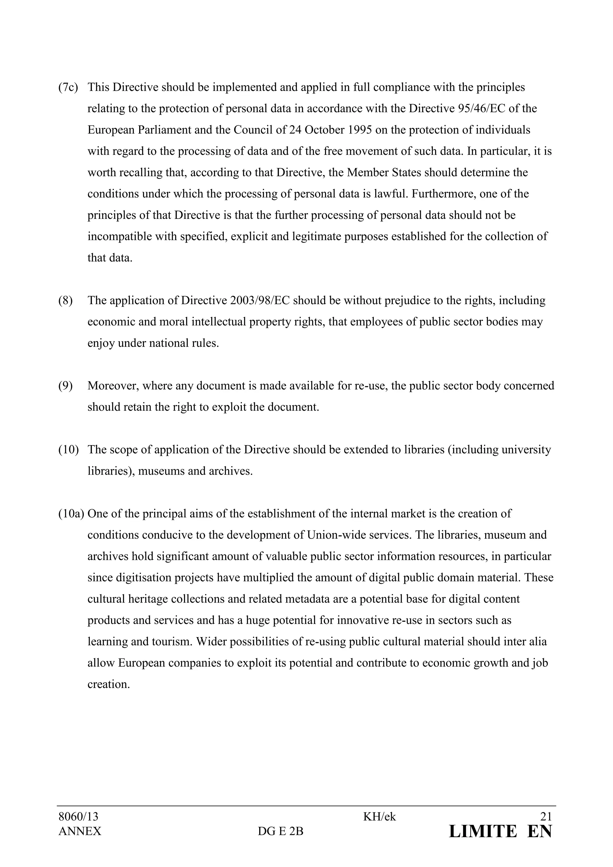 (7c) This Directive should be implemented and applied in full compliance with the principles
      relating to the protection of personal data in accordance with the Directive 95/46/EC of the
      European Parliament and the Council of 24 October 1995 on the protection of individuals
      with regard to the processing of data and of the free movement of such data. In particular, it is
      worth recalling that, according to that Directive, the Member States should determine the
      conditions under which the processing of personal data is lawful. Furthermore, one of the
      principles of that Directive is that the further processing of personal data should not be
      incompatible with specified, explicit and legitimate purposes established for the collection of
      that data.


(8)   The application of Directive 2003/98/EC should be without prejudice to the rights, including
      economic and moral intellectual property rights, that employees of public sector bodies may
      enjoy under national rules.


(9)   Moreover, where any document is made available for re-use, the public sector body concerned
      should retain the right to exploit the document.


(10) The scope of application of the Directive should be extended to libraries (including university
      libraries), museums and archives.


(10a) One of the principal aims of the establishment of the internal market is the creation of
      conditions conducive to the development of Union-wide services. The libraries, museum and
      archives hold significant amount of valuable public sector information resources, in particular
      since digitisation projects have multiplied the amount of digital public domain material. These
      cultural heritage collections and related metadata are a potential base for digital content
      products and services and has a huge potential for innovative re-use in sectors such as
      learning and tourism. Wider possibilities of re-using public cultural material should inter alia
      allow European companies to exploit its potential and contribute to economic growth and job
      creation.




8060/13                                                         KH/ek                                21
ANNEX                                     DG E 2B                                 LIMITE EN
 