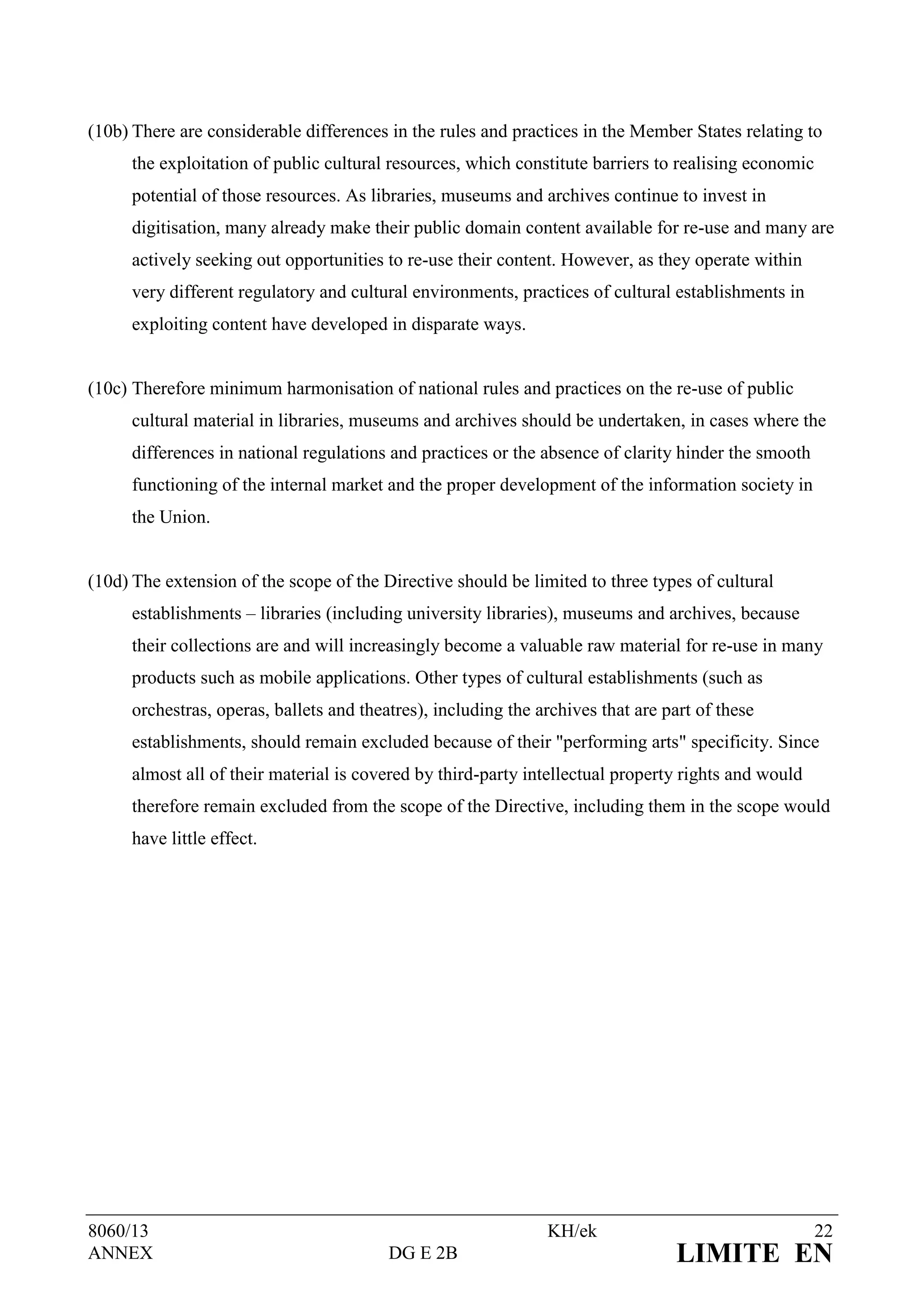 (10b) There are considerable differences in the rules and practices in the Member States relating to
      the exploitation of public cultural resources, which constitute barriers to realising economic
      potential of those resources. As libraries, museums and archives continue to invest in
      digitisation, many already make their public domain content available for re-use and many are
      actively seeking out opportunities to re-use their content. However, as they operate within
      very different regulatory and cultural environments, practices of cultural establishments in
      exploiting content have developed in disparate ways.


(10c) Therefore minimum harmonisation of national rules and practices on the re-use of public
      cultural material in libraries, museums and archives should be undertaken, in cases where the
      differences in national regulations and practices or the absence of clarity hinder the smooth
      functioning of the internal market and the proper development of the information society in
      the Union.


(10d) The extension of the scope of the Directive should be limited to three types of cultural
      establishments – libraries (including university libraries), museums and archives, because
      their collections are and will increasingly become a valuable raw material for re-use in many
      products such as mobile applications. Other types of cultural establishments (such as
      orchestras, operas, ballets and theatres), including the archives that are part of these
      establishments, should remain excluded because of their "performing arts" specificity. Since
      almost all of their material is covered by third-party intellectual property rights and would
      therefore remain excluded from the scope of the Directive, including them in the scope would
      have little effect.




8060/13                                                         KH/ek                                  22
ANNEX                                     DG E 2B                                  LIMITE EN
 