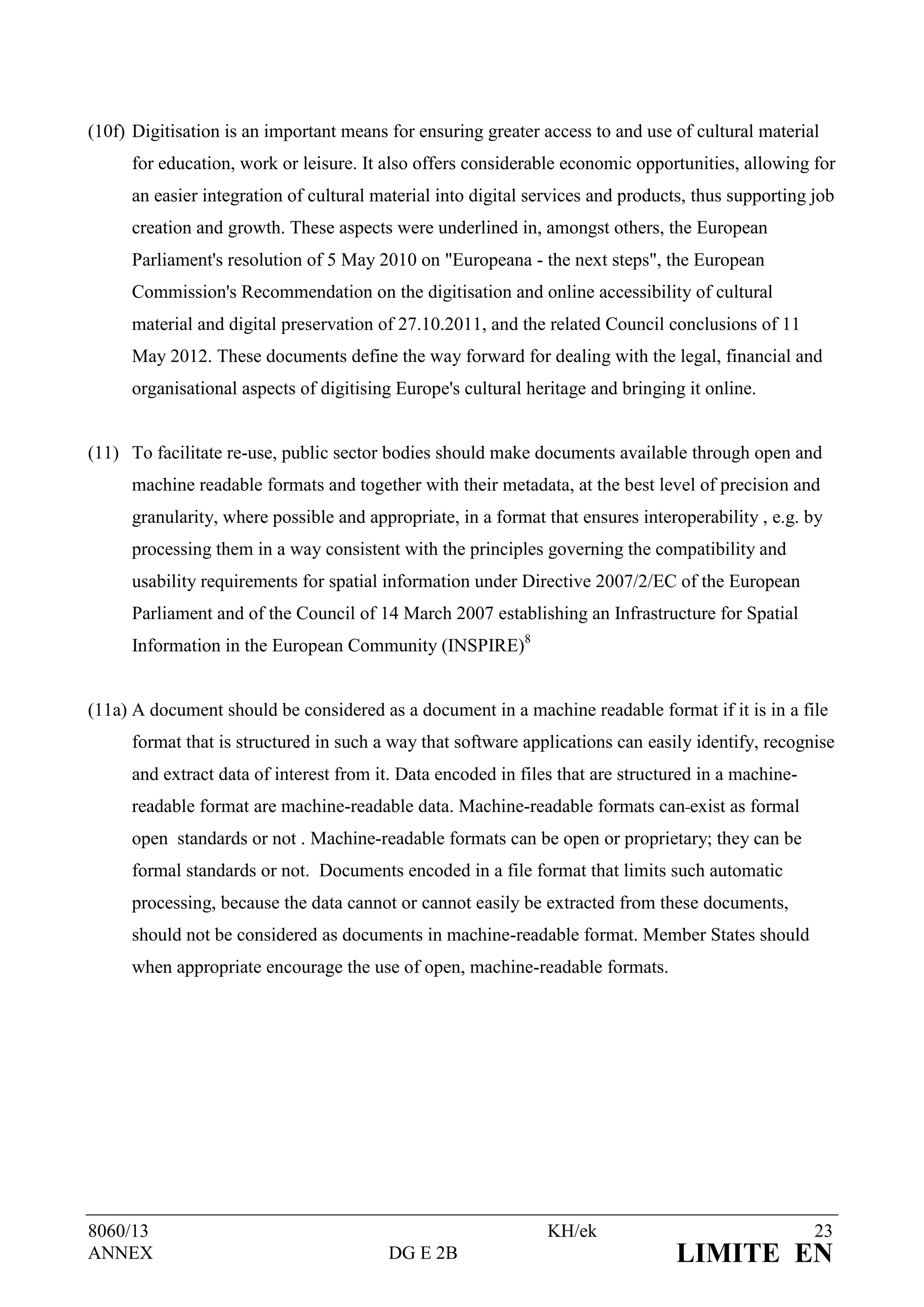 (10f) Digitisation is an important means for ensuring greater access to and use of cultural material
      for education, work or leisure. It also offers considerable economic opportunities, allowing for
      an easier integration of cultural material into digital services and products, thus supporting job
      creation and growth. These aspects were underlined in, amongst others, the European
      Parliament's resolution of 5 May 2010 on "Europeana - the next steps", the European
      Commission's Recommendation on the digitisation and online accessibility of cultural
      material and digital preservation of 27.10.2011, and the related Council conclusions of 11
      May 2012. These documents define the way forward for dealing with the legal, financial and
      organisational aspects of digitising Europe's cultural heritage and bringing it online.


(11) To facilitate re-use, public sector bodies should make documents available through open and
      machine readable formats and together with their metadata, at the best level of precision and
      granularity, where possible and appropriate, in a format that ensures interoperability , e.g. by
      processing them in a way consistent with the principles governing the compatibility and
      usability requirements for spatial information under Directive 2007/2/EC of the European
      Parliament and of the Council of 14 March 2007 establishing an Infrastructure for Spatial
      Information in the European Community (INSPIRE)8


(11a) A document should be considered as a document in a machine readable format if it is in a file
      format that is structured in such a way that software applications can easily identify, recognise
      and extract data of interest from it. Data encoded in files that are structured in a machine-
      readable format are machine-readable data. Machine-readable formats can exist as formal
      open standards or not . Machine-readable formats can be open or proprietary; they can be
      formal standards or not. Documents encoded in a file format that limits such automatic
      processing, because the data cannot or cannot easily be extracted from these documents,
      should not be considered as documents in machine-readable format. Member States should
      when appropriate encourage the use of open, machine-readable formats.




8060/13                                                         KH/ek                                 23
ANNEX                                    DG E 2B                                  LIMITE EN
 