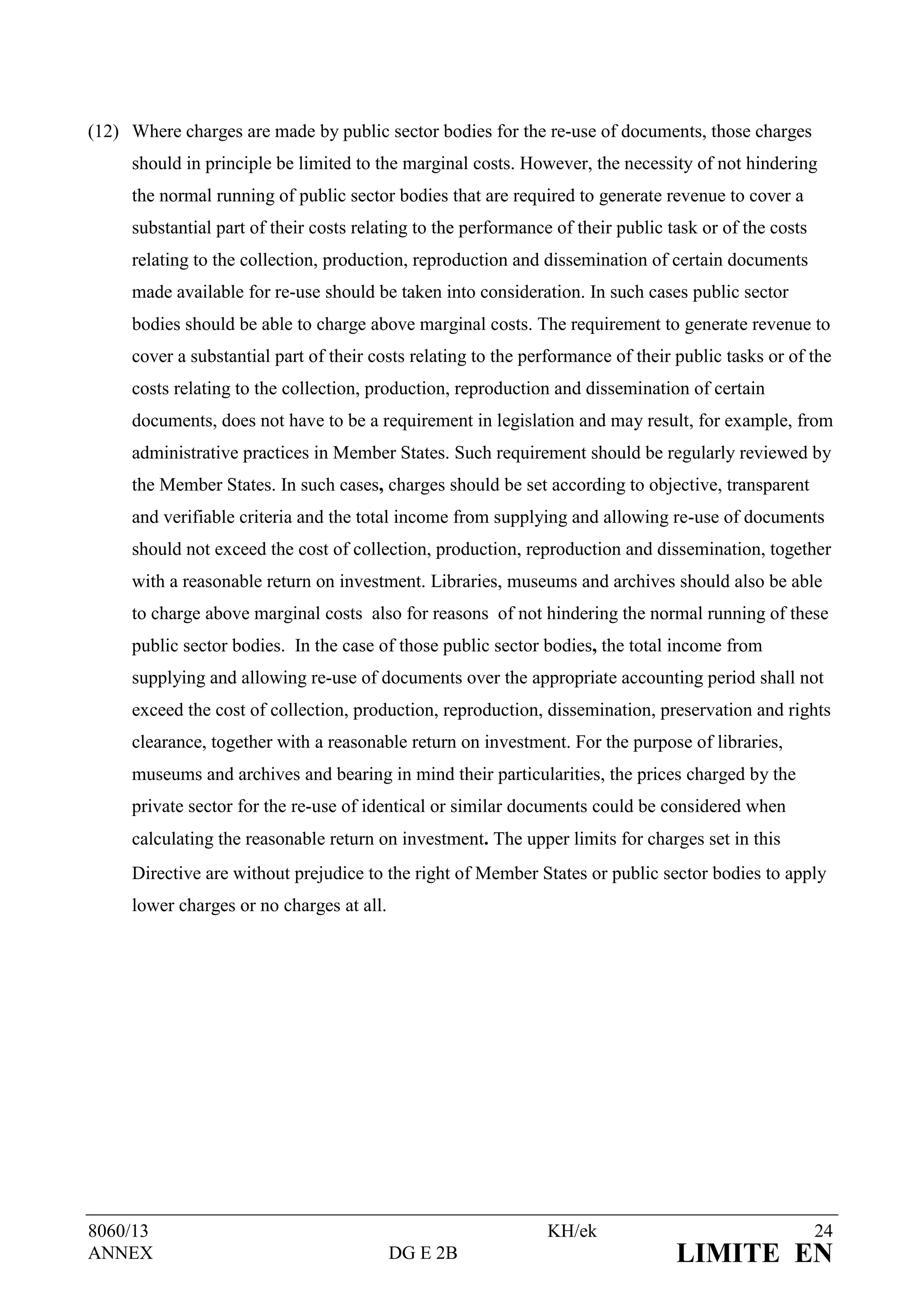 (12) Where charges are made by public sector bodies for the re-use of documents, those charges
     should in principle be limited to the marginal costs. However, the necessity of not hindering
     the normal running of public sector bodies that are required to generate revenue to cover a
     substantial part of their costs relating to the performance of their public task or of the costs
     relating to the collection, production, reproduction and dissemination of certain documents
     made available for re-use should be taken into consideration. In such cases public sector
     bodies should be able to charge above marginal costs. The requirement to generate revenue to
     cover a substantial part of their costs relating to the performance of their public tasks or of the
     costs relating to the collection, production, reproduction and dissemination of certain
     documents, does not have to be a requirement in legislation and may result, for example, from
     administrative practices in Member States. Such requirement should be regularly reviewed by
     the Member States. In such cases, charges should be set according to objective, transparent
     and verifiable criteria and the total income from supplying and allowing re-use of documents
     should not exceed the cost of collection, production, reproduction and dissemination, together
     with a reasonable return on investment. Libraries, museums and archives should also be able
     to charge above marginal costs also for reasons of not hindering the normal running of these
     public sector bodies. In the case of those public sector bodies, the total income from
     supplying and allowing re-use of documents over the appropriate accounting period shall not
     exceed the cost of collection, production, reproduction, dissemination, preservation and rights
     clearance, together with a reasonable return on investment. For the purpose of libraries,
     museums and archives and bearing in mind their particularities, the prices charged by the
     private sector for the re-use of identical or similar documents could be considered when
     calculating the reasonable return on investment. The upper limits for charges set in this
     Directive are without prejudice to the right of Member States or public sector bodies to apply
     lower charges or no charges at all.




8060/13                                                         KH/ek                                   24
ANNEX                                      DG E 2B                                LIMITE EN
 