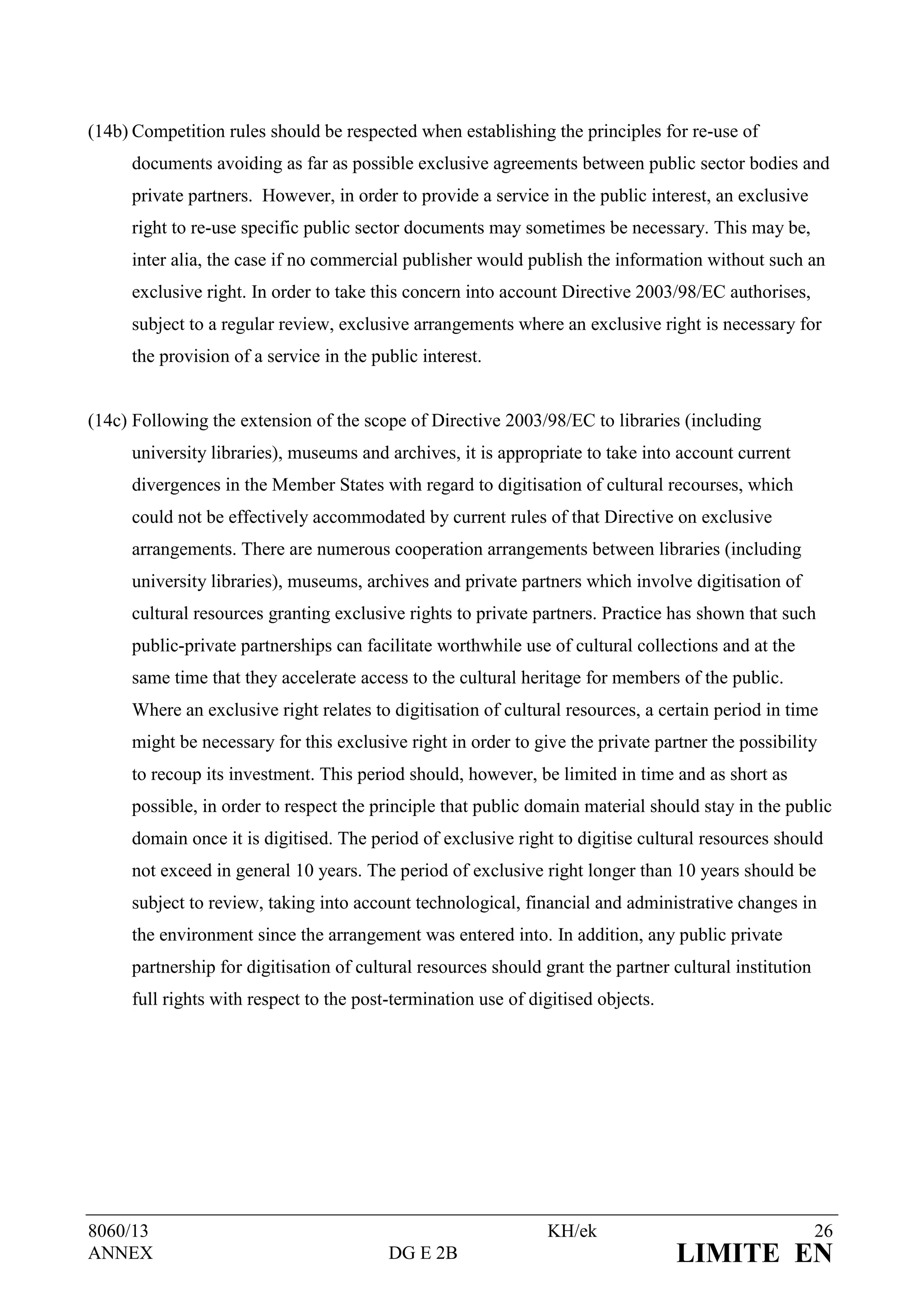 (14b) Competition rules should be respected when establishing the principles for re-use of
     documents avoiding as far as possible exclusive agreements between public sector bodies and
     private partners. However, in order to provide a service in the public interest, an exclusive
     right to re-use specific public sector documents may sometimes be necessary. This may be,
     inter alia, the case if no commercial publisher would publish the information without such an
     exclusive right. In order to take this concern into account Directive 2003/98/EC authorises,
     subject to a regular review, exclusive arrangements where an exclusive right is necessary for
     the provision of a service in the public interest.


(14c) Following the extension of the scope of Directive 2003/98/EC to libraries (including
     university libraries), museums and archives, it is appropriate to take into account current
     divergences in the Member States with regard to digitisation of cultural recourses, which
     could not be effectively accommodated by current rules of that Directive on exclusive
     arrangements. There are numerous cooperation arrangements between libraries (including
     university libraries), museums, archives and private partners which involve digitisation of
     cultural resources granting exclusive rights to private partners. Practice has shown that such
     public-private partnerships can facilitate worthwhile use of cultural collections and at the
     same time that they accelerate access to the cultural heritage for members of the public.
     Where an exclusive right relates to digitisation of cultural resources, a certain period in time
     might be necessary for this exclusive right in order to give the private partner the possibility
     to recoup its investment. This period should, however, be limited in time and as short as
     possible, in order to respect the principle that public domain material should stay in the public
     domain once it is digitised. The period of exclusive right to digitise cultural resources should
     not exceed in general 10 years. The period of exclusive right longer than 10 years should be
     subject to review, taking into account technological, financial and administrative changes in
     the environment since the arrangement was entered into. In addition, any public private
     partnership for digitisation of cultural resources should grant the partner cultural institution
     full rights with respect to the post-termination use of digitised objects.




8060/13                                                        KH/ek                                    26
ANNEX                                    DG E 2B                                  LIMITE EN
 