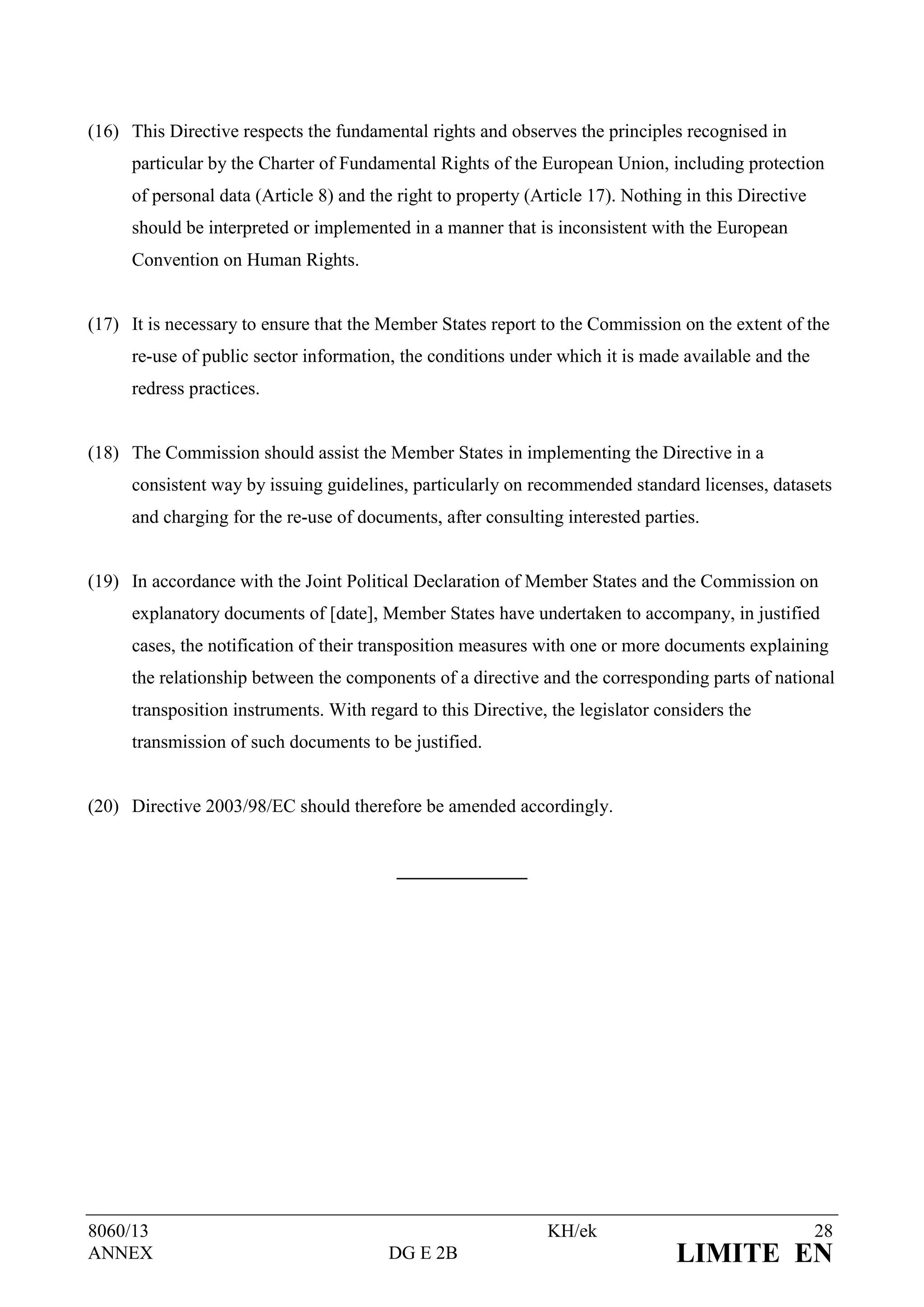 (16) This Directive respects the fundamental rights and observes the principles recognised in
     particular by the Charter of Fundamental Rights of the European Union, including protection
     of personal data (Article 8) and the right to property (Article 17). Nothing in this Directive
     should be interpreted or implemented in a manner that is inconsistent with the European
     Convention on Human Rights.


(17) It is necessary to ensure that the Member States report to the Commission on the extent of the
     re-use of public sector information, the conditions under which it is made available and the
     redress practices.


(18) The Commission should assist the Member States in implementing the Directive in a
     consistent way by issuing guidelines, particularly on recommended standard licenses, datasets
     and charging for the re-use of documents, after consulting interested parties.


(19) In accordance with the Joint Political Declaration of Member States and the Commission on
     explanatory documents of [date], Member States have undertaken to accompany, in justified
     cases, the notification of their transposition measures with one or more documents explaining
     the relationship between the components of a directive and the corresponding parts of national
     transposition instruments. With regard to this Directive, the legislator considers the
     transmission of such documents to be justified.


(20) Directive 2003/98/EC should therefore be amended accordingly.


                                         ______________




8060/13                                                       KH/ek                                   28
ANNEX                                   DG E 2B                                 LIMITE EN
 