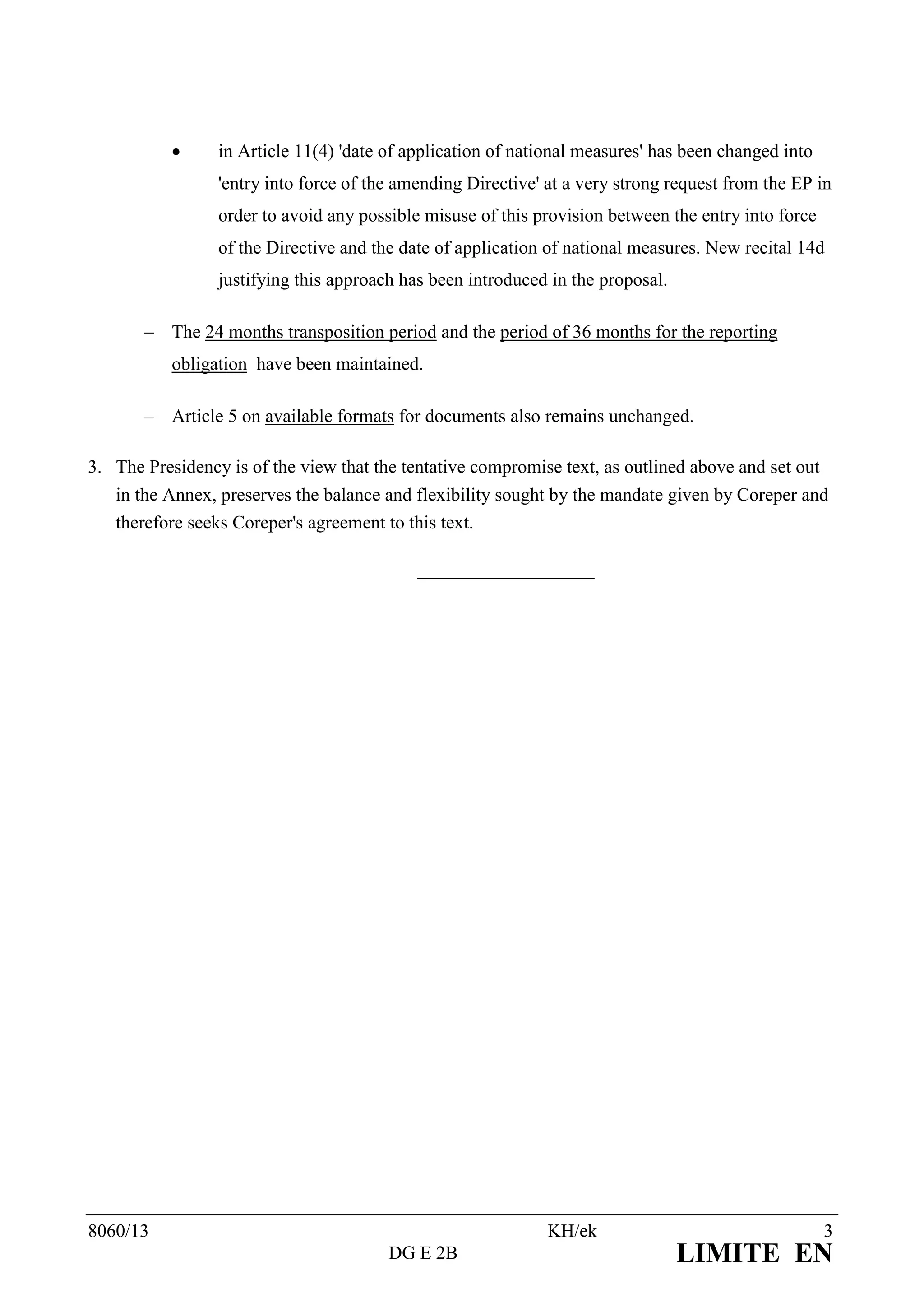      in Article 11(4) 'date of application of national measures' has been changed into
                 'entry into force of the amending Directive' at a very strong request from the EP in
                 order to avoid any possible misuse of this provision between the entry into force
                 of the Directive and the date of application of national measures. New recital 14d
                 justifying this approach has been introduced in the proposal.

        The 24 months transposition period and the period of 36 months for the reporting
           obligation have been maintained.

        Article 5 on available formats for documents also remains unchanged.

3. The Presidency is of the view that the tentative compromise text, as outlined above and set out
   in the Annex, preserves the balance and flexibility sought by the mandate given by Coreper and
   therefore seeks Coreper's agreement to this text.

                                            ___________________




8060/13                                                       KH/ek                                  3
                                        DG E 2B                                  LIMITE EN
 