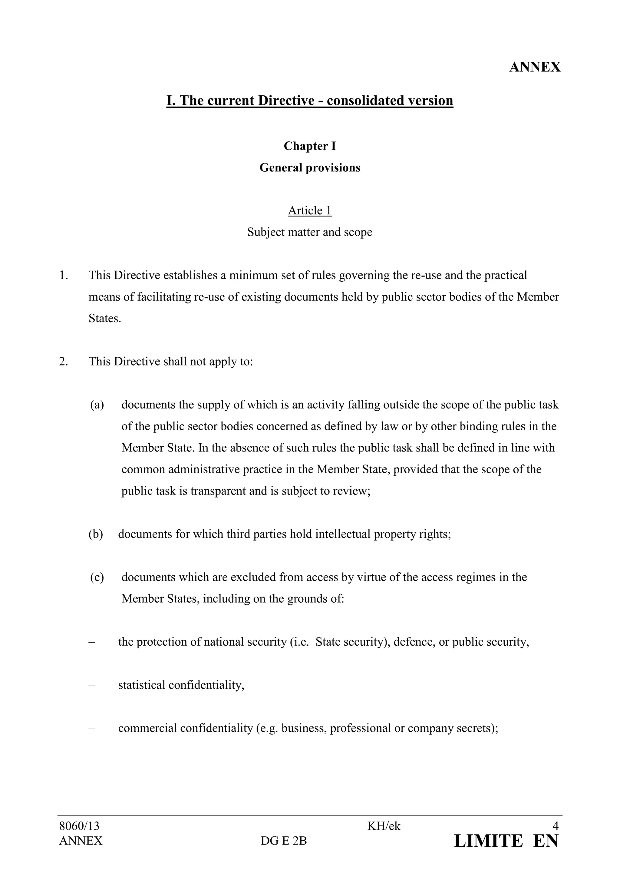 ANNEX

                        I. The current Directive - consolidated version


                                                Chapter I
                                            General provisions


                                                 Article 1
                                          Subject matter and scope


1.   This Directive establishes a minimum set of rules governing the re-use and the practical
     means of facilitating re-use of existing documents held by public sector bodies of the Member
     States.


2.   This Directive shall not apply to:


     (a)       documents the supply of which is an activity falling outside the scope of the public task
               of the public sector bodies concerned as defined by law or by other binding rules in the
               Member State. In the absence of such rules the public task shall be defined in line with
               common administrative practice in the Member State, provided that the scope of the
               public task is transparent and is subject to review;


     (b)   documents for which third parties hold intellectual property rights;


     (c)       documents which are excluded from access by virtue of the access regimes in the
               Member States, including on the grounds of:


     –     the protection of national security (i.e. State security), defence, or public security,


     –     statistical confidentiality,


     –     commercial confidentiality (e.g. business, professional or company secrets);




8060/13                                                           KH/ek                               4
ANNEX                                       DG E 2B                               LIMITE EN
 