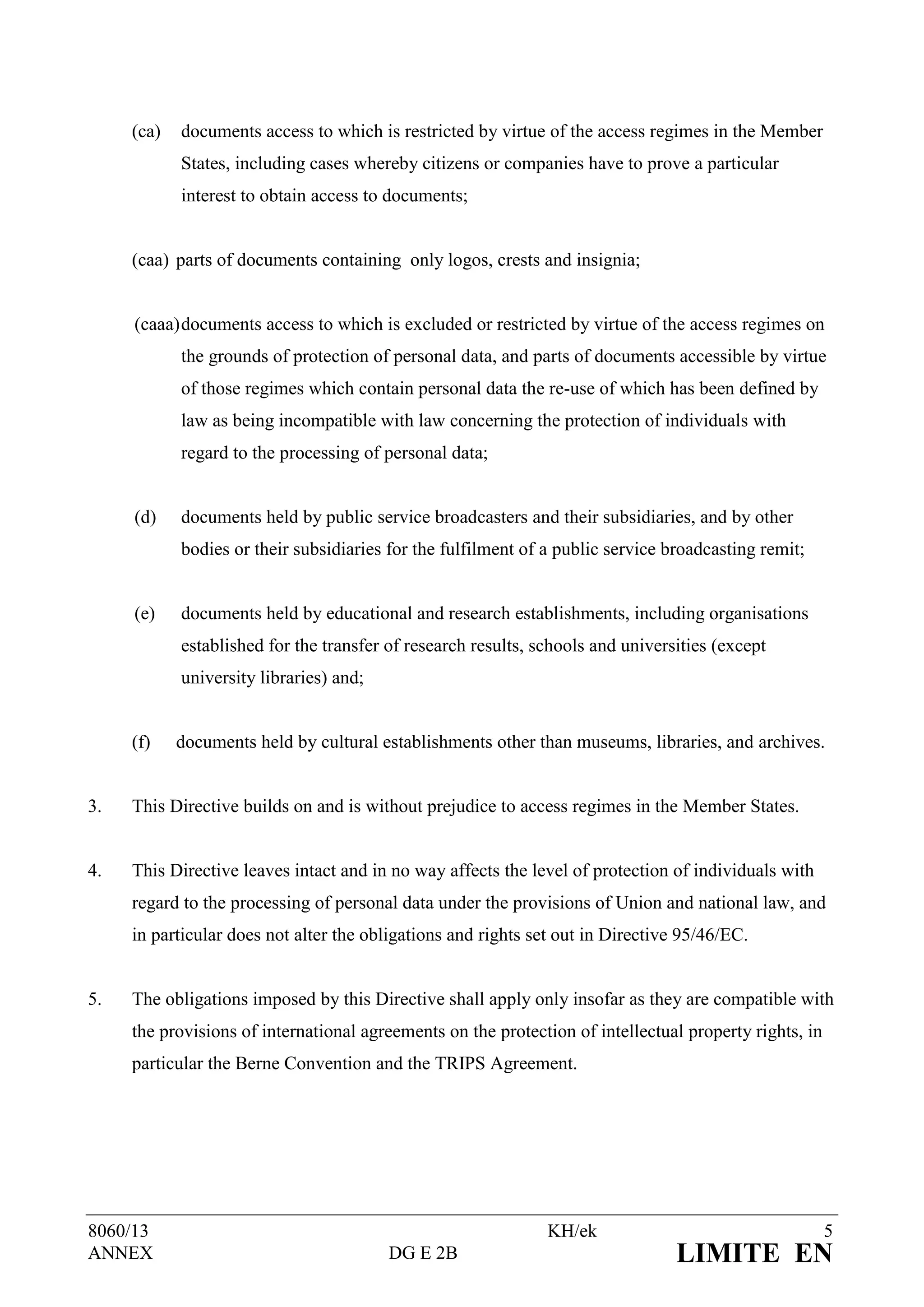 (ca)   documents access to which is restricted by virtue of the access regimes in the Member
            States, including cases whereby citizens or companies have to prove a particular
            interest to obtain access to documents;


     (caa) parts of documents containing only logos, crests and insignia;


     (caaa) documents access to which is excluded or restricted by virtue of the access regimes on
            the grounds of protection of personal data, and parts of documents accessible by virtue
            of those regimes which contain personal data the re-use of which has been defined by
            law as being incompatible with law concerning the protection of individuals with
            regard to the processing of personal data;


     (d)    documents held by public service broadcasters and their subsidiaries, and by other
            bodies or their subsidiaries for the fulfilment of a public service broadcasting remit;


     (e)    documents held by educational and research establishments, including organisations
            established for the transfer of research results, schools and universities (except
            university libraries) and;


     (f)    documents held by cultural establishments other than museums, libraries, and archives.


3.   This Directive builds on and is without prejudice to access regimes in the Member States.


4.   This Directive leaves intact and in no way affects the level of protection of individuals with
     regard to the processing of personal data under the provisions of Union and national law, and
     in particular does not alter the obligations and rights set out in Directive 95/46/EC.


5.   The obligations imposed by this Directive shall apply only insofar as they are compatible with
     the provisions of international agreements on the protection of intellectual property rights, in
     particular the Berne Convention and the TRIPS Agreement.




8060/13                                                        KH/ek                                    5
ANNEX                                    DG E 2B                                 LIMITE EN
 