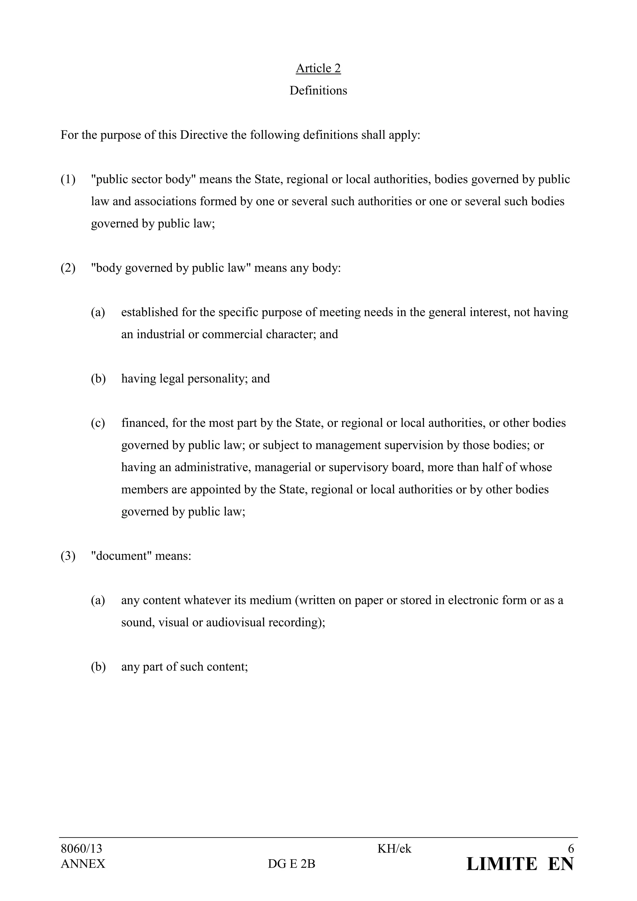 Article 2
                                              Definitions


For the purpose of this Directive the following definitions shall apply:


(1)   "public sector body" means the State, regional or local authorities, bodies governed by public
      law and associations formed by one or several such authorities or one or several such bodies
      governed by public law;


(2)   "body governed by public law" means any body:


      (a)   established for the specific purpose of meeting needs in the general interest, not having
            an industrial or commercial character; and


      (b)   having legal personality; and


      (c)   financed, for the most part by the State, or regional or local authorities, or other bodies
            governed by public law; or subject to management supervision by those bodies; or
            having an administrative, managerial or supervisory board, more than half of whose
            members are appointed by the State, regional or local authorities or by other bodies
            governed by public law;


(3)   "document" means:


      (a)   any content whatever its medium (written on paper or stored in electronic form or as a
            sound, visual or audiovisual recording);


      (b)   any part of such content;




8060/13                                                         KH/ek                                     6
ANNEX                                     DG E 2B                                 LIMITE EN
 
