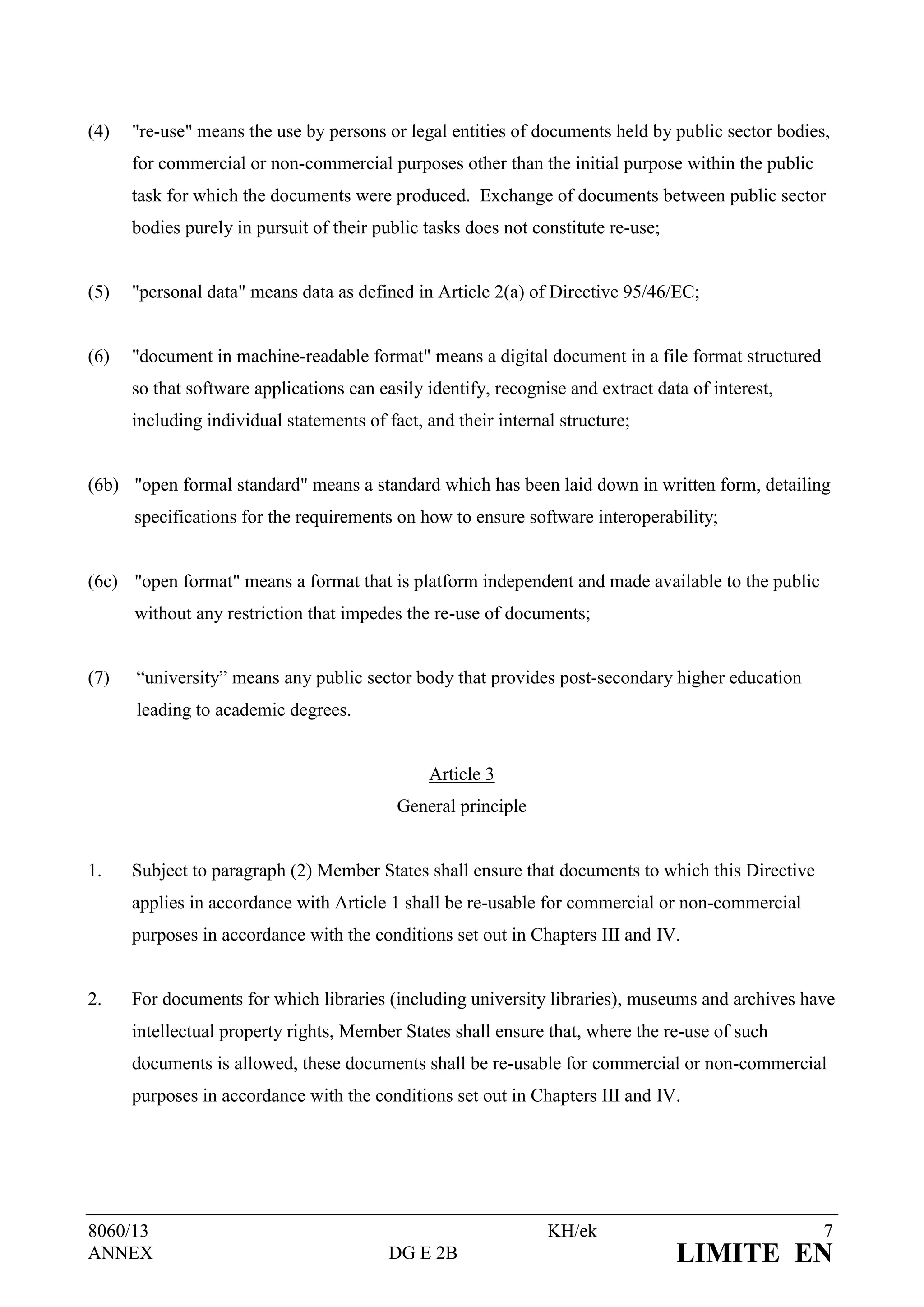 (4)   "re-use" means the use by persons or legal entities of documents held by public sector bodies,
      for commercial or non-commercial purposes other than the initial purpose within the public
      task for which the documents were produced. Exchange of documents between public sector
      bodies purely in pursuit of their public tasks does not constitute re-use;


(5)   "personal data" means data as defined in Article 2(a) of Directive 95/46/EC;


(6)   "document in machine-readable format" means a digital document in a file format structured
      so that software applications can easily identify, recognise and extract data of interest,
      including individual statements of fact, and their internal structure;


(6b) "open formal standard" means a standard which has been laid down in written form, detailing
      specifications for the requirements on how to ensure software interoperability;


(6c) "open format" means a format that is platform independent and made available to the public
      without any restriction that impedes the re-use of documents;


(7)   “university” means any public sector body that provides post-secondary higher education
      leading to academic degrees.


                                               Article 3
                                           General principle


1.    Subject to paragraph (2) Member States shall ensure that documents to which this Directive
      applies in accordance with Article 1 shall be re-usable for commercial or non-commercial
      purposes in accordance with the conditions set out in Chapters III and IV.


2.    For documents for which libraries (including university libraries), museums and archives have
      intellectual property rights, Member States shall ensure that, where the re-use of such
      documents is allowed, these documents shall be re-usable for commercial or non-commercial
      purposes in accordance with the conditions set out in Chapters III and IV.




8060/13                                                         KH/ek                              7
ANNEX                                     DG E 2B                                  LIMITE EN
 
