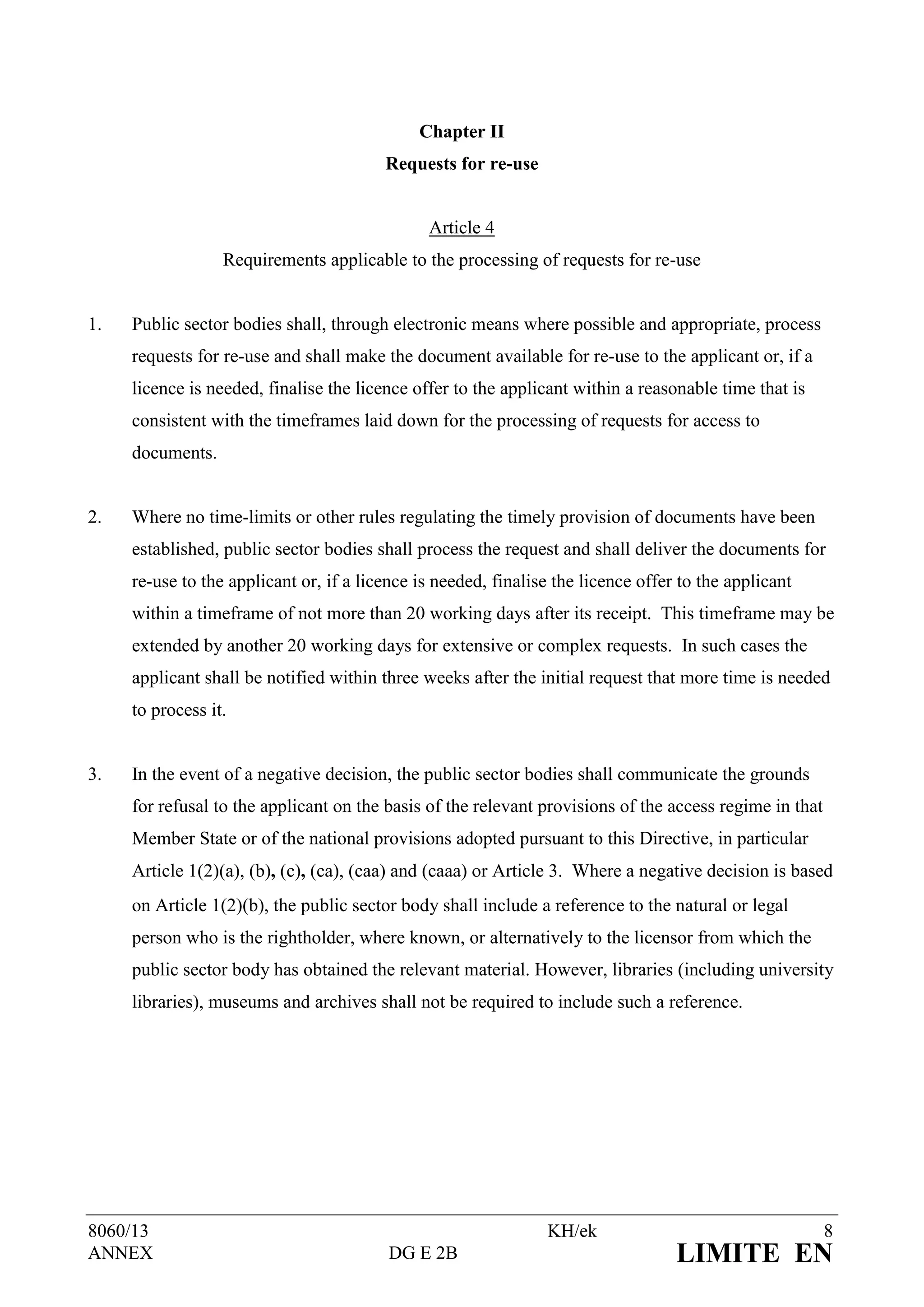 Chapter II
                                         Requests for re-use


                                               Article 4
                  Requirements applicable to the processing of requests for re-use


1.   Public sector bodies shall, through electronic means where possible and appropriate, process
     requests for re-use and shall make the document available for re-use to the applicant or, if a
     licence is needed, finalise the licence offer to the applicant within a reasonable time that is
     consistent with the timeframes laid down for the processing of requests for access to
     documents.


2.   Where no time-limits or other rules regulating the timely provision of documents have been
     established, public sector bodies shall process the request and shall deliver the documents for
     re-use to the applicant or, if a licence is needed, finalise the licence offer to the applicant
     within a timeframe of not more than 20 working days after its receipt. This timeframe may be
     extended by another 20 working days for extensive or complex requests. In such cases the
     applicant shall be notified within three weeks after the initial request that more time is needed
     to process it.


3.   In the event of a negative decision, the public sector bodies shall communicate the grounds
     for refusal to the applicant on the basis of the relevant provisions of the access regime in that
     Member State or of the national provisions adopted pursuant to this Directive, in particular
     Article 1(2)(a), (b), (c), (ca), (caa) and (caaa) or Article 3. Where a negative decision is based
     on Article 1(2)(b), the public sector body shall include a reference to the natural or legal
     person who is the rightholder, where known, or alternatively to the licensor from which the
     public sector body has obtained the relevant material. However, libraries (including university
     libraries), museums and archives shall not be required to include such a reference.




8060/13                                                         KH/ek                                    8
ANNEX                                    DG E 2B                                   LIMITE EN
 