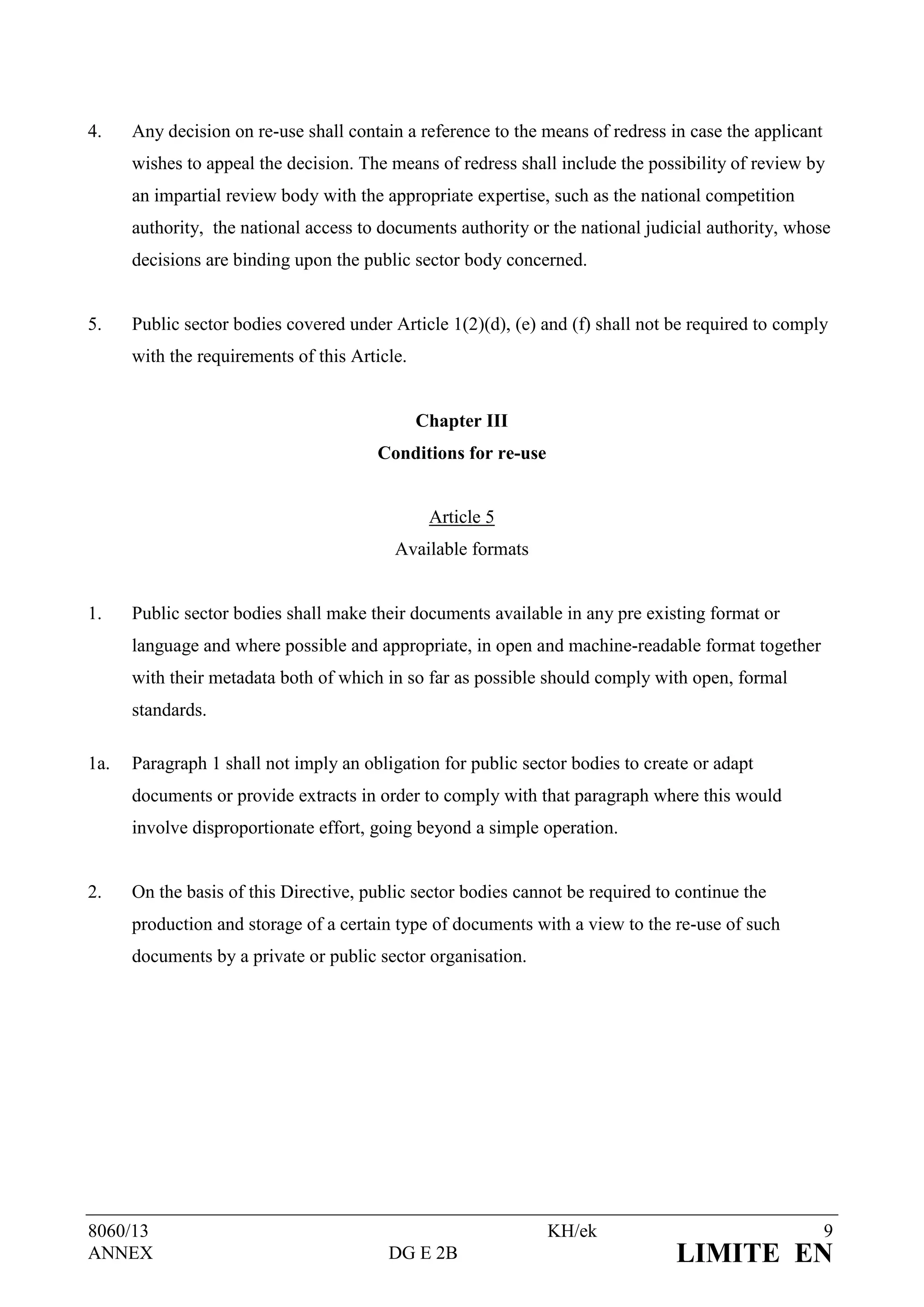 4.    Any decision on re-use shall contain a reference to the means of redress in case the applicant
      wishes to appeal the decision. The means of redress shall include the possibility of review by
      an impartial review body with the appropriate expertise, such as the national competition
      authority, the national access to documents authority or the national judicial authority, whose
      decisions are binding upon the public sector body concerned.


5.    Public sector bodies covered under Article 1(2)(d), (e) and (f) shall not be required to comply
      with the requirements of this Article.


                                               Chapter III
                                       Conditions for re-use


                                                Article 5
                                          Available formats


1.    Public sector bodies shall make their documents available in any pre existing format or
      language and where possible and appropriate, in open and machine-readable format together
      with their metadata both of which in so far as possible should comply with open, formal
      standards.

1a.   Paragraph 1 shall not imply an obligation for public sector bodies to create or adapt
      documents or provide extracts in order to comply with that paragraph where this would
      involve disproportionate effort, going beyond a simple operation.


2.    On the basis of this Directive, public sector bodies cannot be required to continue the
      production and storage of a certain type of documents with a view to the re-use of such
      documents by a private or public sector organisation.




8060/13                                                        KH/ek                                   9
ANNEX                                    DG E 2B                                LIMITE EN
 