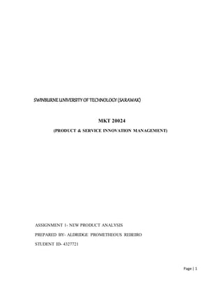 Page | 1
SWINBURNEUNIVERSITY OF TECHNOLOGY (SARAWAK)
MKT 20024
(PRODUCT & SERVICE INNOVATION MANAGEMENT)
ASSIGNMENT 1- NEW PRODUCT ANALYSIS
PREPARED BY- ALDRIDGE PROMETHEOUS REBEIRO
STUDENT ID- 4327721
 
