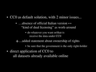    CC0 as default solution, with 2 minor issues...
              …absence of official Italian version ↔
                “kind of dual licensing” as work­around
                      do whatever you want or/that­is
                        receive the data under CC0 
       +…added statement about ownership of rights
                      be sure that the government is the only right­holder
   direct application of CC0 to
      all datasets already available online


                                 
 