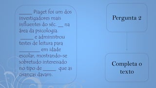 Pergunta 2
Completa o
texto
_____ Piaget foi um dos
investigadores mais
influentes do séc. __ na
área da psicologia.
_____ e administrou
testes de leitura para
________ em idade
escolar, mostrando-se
sobretudo interessado
no tipo de _____ que as
crianças davam.
 