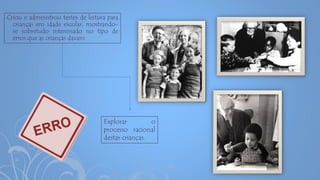 Criou e administrou testes de leitura para
crianças em idade escolar, mostrando-
se sobretudo interessado no tipo de
erros que as crianças davam.
Explorar o
processo racional
destas crianças.
 