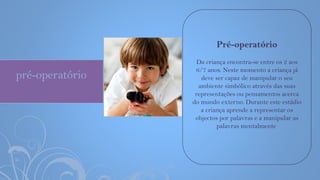 pré-operatório
Pré-operatório
Da criança encontra-se entre os 2 aos
6/7 anos. Neste momento a criança já
deve ser capaz de manipular o seu
ambiente simbólico através das suas
representações ou pensamentos acerca
do mundo externo. Durante este estádio
a criança aprende a representar os
objectos por palavras e a manipular as
palavras mentalmente.
 