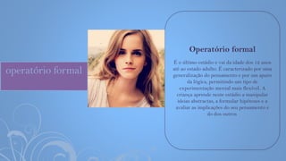 operatório formal
Operatório formal
É o último estádio e vai da idade dos 12 anos
até ao estado adulto. É caracterizado por uma
generalização do pensamento e por um apuro
da lógica, permitindo um tipo de
experimentação mental mais flexível. A
criança aprende neste estádio a manipular
ideias abstractas, a formular hipóteses e a
avaliar as implicações do seu pensamento e
do dos outros.
 