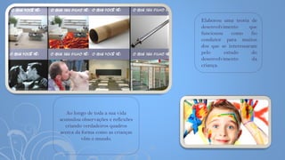 Elaborou uma teoria de
desenvolvimento que
funcionou como fio
condutor para muitos
dos que se interessaram
pelo estudo do
desenvolvimento da
criança.
Ao longo de toda a sua vida
acumulou observações e reflexões
criando verdadeiros quadros
acerca da forma como as crianças
vêm o mundo.
 