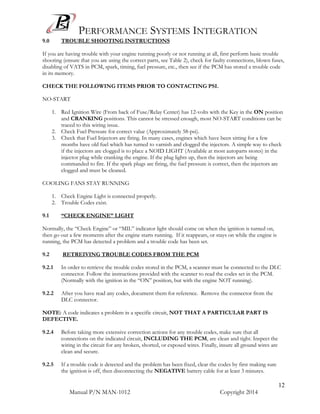 PERFORMANCE SYSTEMS INTEGRATION
Manual P/N MAN-1012 Copyright 2014
12
9.0 TROUBLE SHOOTING INSTRUCTIONS
If you are having trouble with your engine running poorly or not running at all, first perform basic trouble
shooting (ensure that you are using the correct parts, see Table 2), check for faulty connections, blown fuses,
disabling of VATS in PCM, spark, timing, fuel pressure, etc., then see if the PCM has stored a trouble code
in its memory.
CHECK THE FOLLOWING ITEMS PRIOR TO CONTACTING PSI.
NO-START
1. Red Ignition Wire (From back of Fuse/Relay Center) has 12-volts with the Key in the ON position
and CRANKING positions. This cannot be stressed enough, most NO-START conditions can be
traced to this wiring issue.
2. Check Fuel Pressure for correct value (Approximately 58-psi).
3. Check that Fuel Injectors are firing. In many cases, engines which have been sitting for a few
months have old fuel which has turned to varnish and clogged the injectors. A simple way to check
if the injectors are clogged is to place a NOID LIGHT (Available at most autoparts stores) in the
injector plug while cranking the engine. If the plug lights up, then the injectors are being
commanded to fire. If the spark plugs are firing, the fuel pressure is correct, then the injectors are
clogged and must be cleaned.
COOLING FANS STAY RUNNING
1. Check Engine Light is connected properly.
2. Trouble Codes exist.
9.1 “CHECK ENGINE” LIGHT
Normally, the “Check Engine” or “MIL” indicator light should come on when the ignition is turned on,
then go out a few moments after the engine starts running. If it reappears, or stays on while the engine is
running, the PCM has detected a problem and a trouble code has been set.
9.2 RETREIVING TROUBLE CODES FROM THE PCM
9.2.1 In order to retrieve the trouble codes stored in the PCM, a scanner must be connected to the DLC
connector. Follow the instructions provided with the scanner to read the codes set in the PCM.
(Normally with the ignition in the “ON” position, but with the engine NOT running).
9.2.2 After you have read any codes, document them for reference. Remove the connector from the
DLC connector.
NOTE: A code indicates a problem in a specific circuit, NOT THAT A PARTICULAR PART IS
DEFECTIVE.
9.2.4 Before taking more extensive correction actions for any trouble codes, make sure that all
connections on the indicated circuit, INCLUDING THE PCM, are clean and tight. Inspect the
wiring in the circuit for any broken, shorted, or exposed wires. Finally, insure all ground wires are
clean and secure.
9.2.5 If a trouble code is detected and the problem has been fixed, clear the codes by first making sure
the ignition is off, then disconnecting the NEGATIVE battery cable for at least 3 minutes.
 