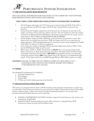 PERFORMANCE SYSTEMS INTEGRATION
Manual P/N MAN-1012 Copyright 2014
3
3.0 PRE-INSTALLATION REQUIREMENTS
THE FOLLOWING INFORMATION DETAILS SOME OF THE HARDWARE AND SOFTWARE
REQUIREMENTS WHEN INSTALLING THIS HARNESS:
*(SEE TABLE 2 FOR COMPATIBLE REPLACEMENT SENSOR PART NUMBERS)*
1. All LS1 Engines will require the VATs System to be removed from the PCM. If the VATs is
not removed from the PCM the engine will NOT start. Contact PSI for removal of this
function.
2. Factory Stock LS1 Engines utilized four (4) O2 Sensors; two (2) Sensors on each side of the
engine, one before and one after the catalytic converter. The rear O2 Sensors (after the catalytic
converters) are not used with the PSI Harness. Provisions are provided for two oxygen sensors
in the harness. (SEE TABLE 2 FOR SENSOR PART NUMBERS)
3. All LS1 Engines utilized an EGR, AIR Pump, and CCP features for emissions control. This
harness does not include these provisions. EGR, Air Pump, and CCP are not necessary for
engine operation. PCM reprogramming may be necessary to avoid storing a Diagnostic Trouble
Code (DTC) for absence of emissions equipment.
4. If any sensors are missing or damaged, PSI recommends replacements listed in Table 2. Note
that the PCM listed in Table 2 must be used.
5. When using a 4L60E or 4L80E transmission you MUST have a two-position brake switch.
These are necessary to allow proper function of the TCC. The brake switch should be closed
(electrically connected) when the brakes ARE NOT being applied and open (not electrically
connected) when the brakes ARE being applied. This is the opposite of a standard brake light
switch. A TCC brake switch kit is available through PSI (p/n KIT-1002), contact us to order.
CAUTION: FAILURE TO WIRE THE TCC SWITCH CORRECTLY WILL RESULT IN A
DANGEROUS SITUATION IN THE VEHICLE WHERE THE TORQUE
CONVERTER MAY NOT UNLOCK.
4.0 TOOLS
Non-Standard Tools Required for Installation:
1. Terminal Crimping Tool
2. Wire Strippers
3. Electric Drill
4. 2" Hole saw (for the rubber grommet in the firewall)
5.0 ROUGH INSTALLATION/ROUTING
This harness was designed with the intent of PCM mounting in the passenger compartment (e.g. glove box,
or under dash). This fuel injection harness has two sections, the Engine Compartment Section, and the Dash
Section, reference Figure 1 below. Note that the Engine Compartment Section is on one side of the
Grommet Seal and the Dash Section is on the other side.
 ENGINE COMPARTMENT SECTION: Includes wiring for the fuel injectors, coils, sensors, and
transmission (if applicable).
 DASH SECTION: Includes ignition feed wire, DLC Connector, Underdash Wires, PCM
Connectors, Chassis Ground, and Fuse/Relay Center.
 