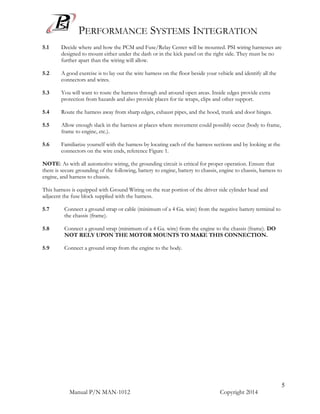 PERFORMANCE SYSTEMS INTEGRATION
Manual P/N MAN-1012 Copyright 2014
5
5.1 Decide where and how the PCM and Fuse/Relay Center will be mounted. PSI wiring harnesses are
designed to mount either under the dash or in the kick panel on the right side. They must be no
further apart than the wiring will allow.
5.2 A good exercise is to lay out the wire harness on the floor beside your vehicle and identify all the
connectors and wires.
5.3 You will want to route the harness through and around open areas. Inside edges provide extra
protection from hazards and also provide places for tie wraps, clips and other support.
5.4 Route the harness away from sharp edges, exhaust pipes, and the hood, trunk and door hinges.
5.5 Allow enough slack in the harness at places where movement could possibly occur (body to frame,
frame to engine, etc.).
5.6 Familiarize yourself with the harness by locating each of the harness sections and by looking at the
connectors on the wire ends, reference Figure 1.
NOTE: As with all automotive wiring, the grounding circuit is critical for proper operation. Ensure that
there is secure grounding of the following, battery to engine, battery to chassis, engine to chassis, harness to
engine, and harness to chassis.
This harness is equipped with Ground Wiring on the rear portion of the driver side cylinder head and
adjacent the fuse block supplied with the harness.
5.7 Connect a ground strap or cable (minimum of a 4 Ga. wire) from the negative battery terminal to
the chassis (frame).
5.8 Connect a ground strap (minimum of a 4 Ga. wire) from the engine to the chassis (frame). DO
NOT RELY UPON THE MOTOR MOUNTS TO MAKE THIS CONNECTION.
5.9 Connect a ground strap from the engine to the body.
 