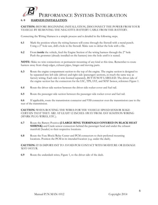 PERFORMANCE SYSTEMS INTEGRATION
Manual P/N MAN-1012 Copyright 2014
6
6. 0 HARNESS INSTALLATION
CAUTION: BEFORE BEGINNING INSTALLATION, DISCONNECT THE POWER FROM YOUR
VEHICLE BY REMOVING THE NEGATIVE BATTERY CABLE FROM THE BATTERY.
Connecting the Wiring Harness is a simple process and is detailed in the following steps.
6.1 Mark the position where the wiring harness will come through the firewall with a metal punch.
Using a 2” hole saw, drill a hole in the firewall. Make sure to debur the hole with a file.
6.2 From inside the vehicle, feed the Engine Section of the wiring harness through the 2” hole
Push the grommet (already installed on the harness) into the hole until it is seated.
NOTE: Make no wire connections or permanent mounting of any kind at this time. Remember to route
harness away from sharp edges, exhaust pipes, hinges and moving parts.
6.3 Route the engine compartment section to the top of the engine. The engine section is designed to
be separated into left side (driver) and right side (passenger) sections, in much the same way as
factory wiring. Each side is wire loomed separately, BUT IS NOT LABELED. The driver side of
the engine section has the connectors for the IAC, TPS, IAT, and MAF Sensor, reference Figure 1.
6.4 Route the driver side section between the driver side rocker cover and fuel rail.
6.5 Route the passenger side section between the passenger side rocker cover and fuel rail.
6.6 If applicable, route the transmission connector and VSS connector over the transmission case to the
rear of the transmission.
CAUTION: WHEN ROUTING THE WIRES FOR THE VEHICLE SPEED SENSOR MAKE
CERTAIN THAT THEY ARE AT LEAST 12 INCHES AWAY FROM ANY IGNITION WIRING
(SPARK PLUG WIRES, ETC.).
6.7 Route the Battery Positive (2 LARGE RING TERMINALS COVERED IN BLACK HEAT
SHRINK) and Crank sensor connectors behind the passenger head and under the exhaust
manifold (header) to their respective locations.
6.8 Route the Fuse Block/Relay Center and PCM connectors to their preferred mounting
locations. Position the PCM in its intended location (e.g. under the dash).
CAUTION: IT IS IMPORTANT TO AVOID PCM CONTACT WITH MOISTURE OR DAMAGE
MAY OCCUR.
6.9 Route the underdash wires, Figure 1, to the driver side of the dash.
 