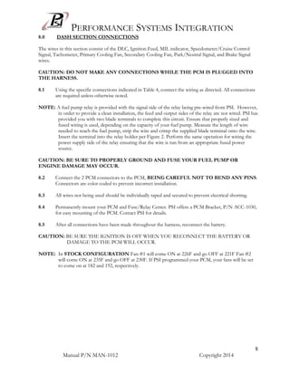 PERFORMANCE SYSTEMS INTEGRATION
Manual P/N MAN-1012 Copyright 2014
8
8.0 DASH SECTION CONNECTIONS
The wires in this section consist of the DLC, Ignition Feed, MIL indicator, Speedometer/Cruise Control
Signal, Tachometer, Primary Cooling Fan, Secondary Cooling Fan, Park/Neutral Signal, and Brake Signal
wires.
CAUTION: DO NOT MAKE ANY CONNECTIONS WHILE THE PCM IS PLUGGED INTO
THE HARNESS.
8.1 Using the specific connections indicated in Table 4, connect the wiring as directed. All connections
are required unless otherwise noted.
NOTE: A fuel pump relay is provided with the signal side of the relay being pre-wired from PSI. However,
in order to provide a clean installation, the feed and output sides of the relay are not wired. PSI has
provided you with two blade terminals to complete this circuit. Ensure that properly sized and
fused wiring is used, depending on the capacity of your fuel pump. Measure the length of wire
needed to reach the fuel pump, strip the wire and crimp the supplied blade terminal onto the wire.
Insert the terminal into the relay holder per Figure 2. Perform the same operation for wiring the
power supply side of the relay ensuring that the wire is run from an appropriate fused power
source.
CAUTION: BE SURE TO PROPERLY GROUND AND FUSE YOUR FUEL PUMP OR
ENGINE DAMAGE MAY OCCUR.
8.2 Connect the 2 PCM connectors to the PCM, BEING CAREFUL NOT TO BEND ANY PINS.
Connectors are color coded to prevent incorrect installation.
8.3 All wires not being used should be individually taped and secured to prevent electrical shorting.
8.4 Permanently mount your PCM and Fuse/Relay Center. PSI offers a PCM Bracket, P/N ACC-1030,
for easy mounting of the PCM. Contact PSI for details.
8.5 After all connections have been made throughout the harness, reconnect the battery.
CAUTION: BE SURE THE IGNITION IS OFF WHEN YOU RECONNECT THE BATTERY OR
DAMAGE TO THE PCM WILL OCCUR.
NOTE: In STOCK CONFIGURATION Fan #1 will come ON at 226F and go OFF at 221F Fan #2
will come ON at 235F and go OFF at 230F. If PSI programmed your PCM, your fans will be set
to come on at 182 and 192, respectively.
 