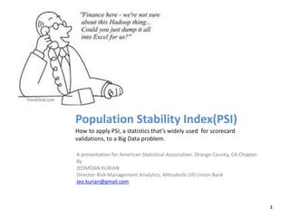 Population Stability Index(PSI)
How to apply PSI, a statistics that’s widely used for scorecard
validations, to a Big Data problem.
A presentation for American Statistical Association, Orange County, CA Chapter.
By
JEOMOAN KURIAN
Director-Risk Management Analytics, Mitsubishi UFJ Union Bank
Jeo.kurian@gmail.com
1
 