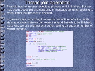 Thread join operation
Promela has no function to waiting process until it finished. But we
may use process pid and capability of message sending/receiving to
make signal that process is finished.

In general case, according to operation reduction definition, while
staying in some state we can expect several threads to be finished,
that's why we use channel with buffer, setting up equal to number of
waiting threads.
 