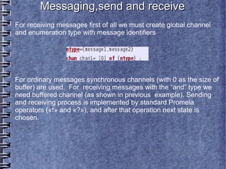 Messaging,send and receive
For receiving messages first of all we must create global channel
and enumeration type with message identifiers




For ordinary messages synchronous channels (with 0 as the size of
buffer) are used. For receiving messages with the “and” type we
need buffered channel (as shown in previous example). Sending
and receiving process is implemented by standard Promela
operators («!» and «?»), and after that operation next state is
chosen.
 