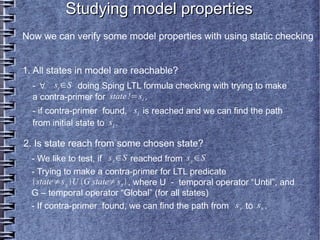 Studying model properties
Now we can verify some model properties with using static checking


1. All states in model are reachable?
  - ∀ si ∈S doing Sping LTL formula checking with trying to make
  a contra-primer for state !=si .
  - if contra-primer found, si is reached and we can find the path
  from initial state to si .

2. Is state reach from some chosen state?
  - We like to test, if s x ∈S reached from s y ∈S
  - Trying to make a contra-primer for LTL predicate
  state≠s y U G state≠s x  , where U - temporal operator “Until”, аnd
  G – temporal operator “Global” (for all states)
  - If contra-primer found, we can find the path from s y to s x .
 