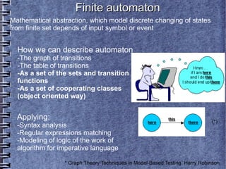 Finite automaton
Mathematical abstraction, which model discrete changing of states
from finite set depends of input symbol or event


  How we can describe automaton
  -The graph of transitions
  -The table of transitions
  -As a set of the sets and transition
  functions
  -As a set of cooperating classes
  (object oriented way)


  Applying:                                                                  (*)
  -Syntax analysis
  -Regular expressions matching
  -Modeling of logic of the work of
  algorithm for imperative language

                 * Graph Theory Techniques in Model-Based Testing. Harry Robinson
 