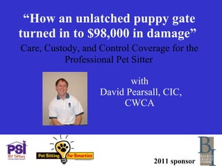 “ How an unlatched puppy gate turned in to $98,000 in damage”     Care, Custody, and Control Coverage for the  Professional Pet Sitter with  David Pearsall, CIC, CWCA 2011 sponsor 