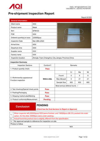 www.aqiservice.com Page 1 of 23
EMAIL: INFO@AQISERVICE.COM
DOCUMENT #：AQI-DOC-PSI REPORT
Pre-shipment Inspection Report
Report #:XXX
General Information:
Client name XXX
Product name Mask
Item DFM-03
PO# XXX
Ordered quantity(Lot size) 220000pcs
Inspection Date Mar 28th,2020
Arrival time XXX
Departure time XXX
Supplier name XXX
Factory name XXX
Inspection location Zhenglu Town,Changzhou City,Jiangsu Province,China
Inspection Summary
Inspection Sections Conform? Remarks
1. Product quantity check Pass
2. Workmanship appearance/
Function inspection
Within AQL
Cr Ma Mi
Found 0 6 8
Max Allowed 0 21 21
Sample Size 800 800 800
Most serious defects found：/
3. Test checking/Special check points Pass
4. Packing/Packaging Pass
5. Shipping marks/Label/Marking Pass
6. Product conformity/Measurement Pending
Conclusion
PENDING
(Client has the final decision to Reject or Approve)
1.
When inspector left,220000pcs(100%)were finished ,and 190000pcs (86.3%) packed into outer
carton, for the other 30000pcs were under packing.
2. Actual found the product size is slightly different from the specification.
3. No approval sample to reference for inspection on site.
Photos to follow
N/A N/A
 