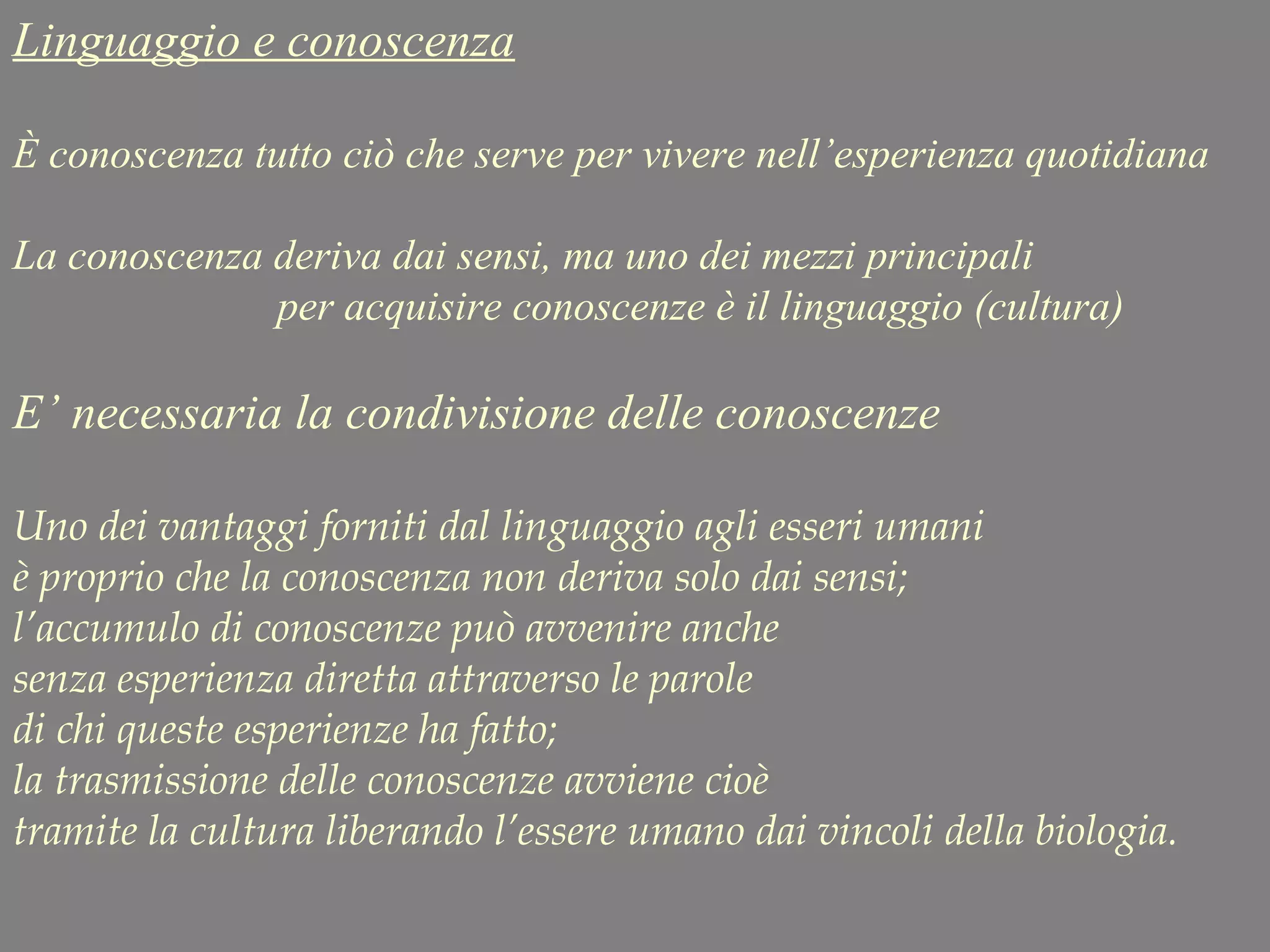 Linguaggio e conoscenza
È conoscenza tutto ciò che serve per vivere nell’esperienza quotidiana
La conoscenza deriva dai sensi, ma uno dei mezzi principali
per acquisire conoscenze è il linguaggio (cultura)
E’ necessaria la condivisione delle conoscenze
Uno dei vantaggi forniti dal linguaggio agli esseri umani
è proprio che la conoscenza non deriva solo dai sensi;
l’accumulo di conoscenze può avvenire anche
senza esperienza diretta attraverso le parole
di chi queste esperienze ha fatto;
la trasmissione delle conoscenze avviene cioè
tramite la cultura liberando l’essere umano dai vincoli della biologia.
 