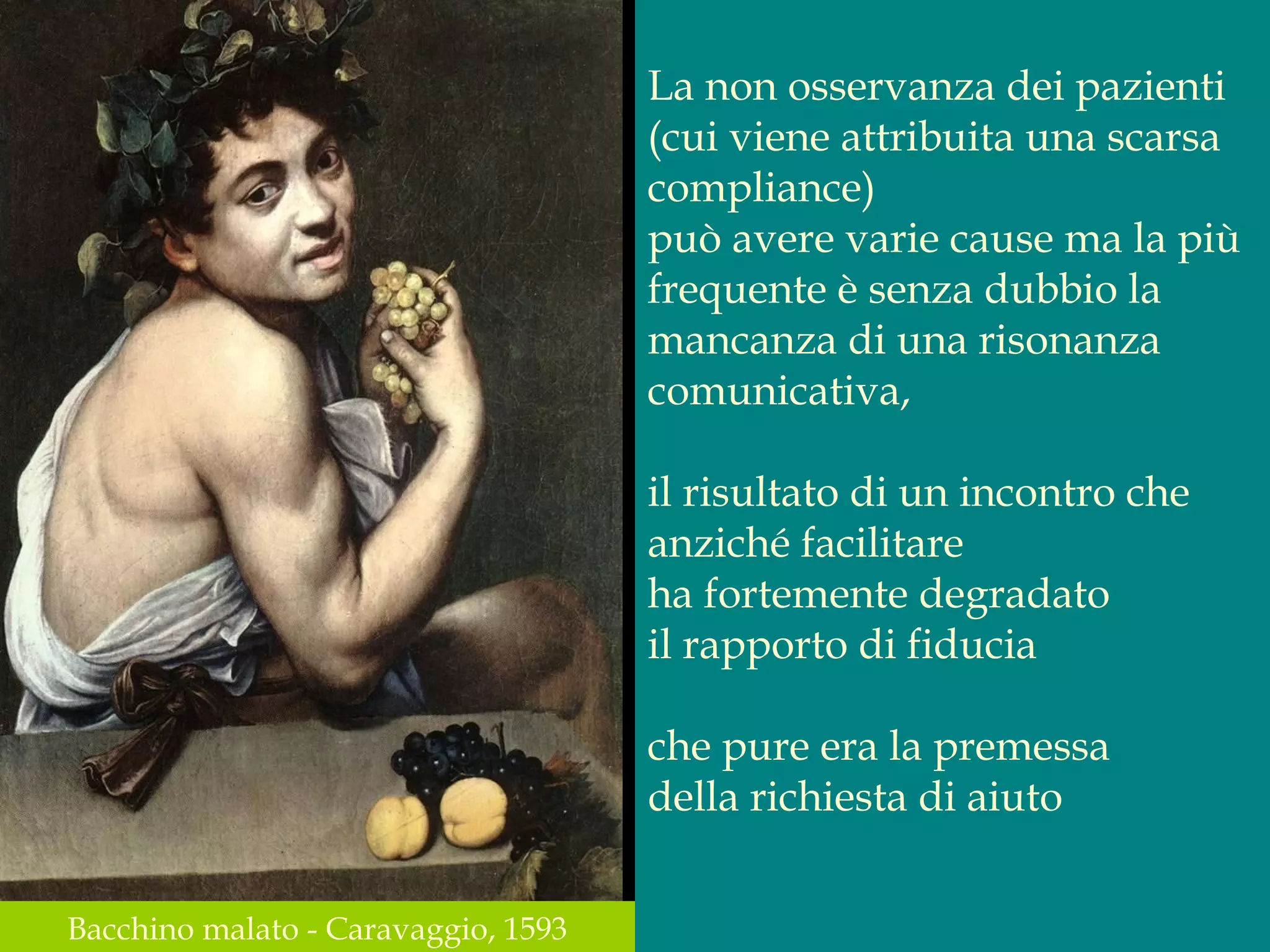La non osservanza dei pazienti
(cui viene attribuita una scarsa
compliance)
può avere varie cause ma la più
frequente è senza dubbio la
mancanza di una risonanza
comunicativa,
il risultato di un incontro che
anziché facilitare
ha fortemente degradato
il rapporto di fiducia
che pure era la premessa
della richiesta di aiuto
Bacchino malato - Caravaggio, 1593
 