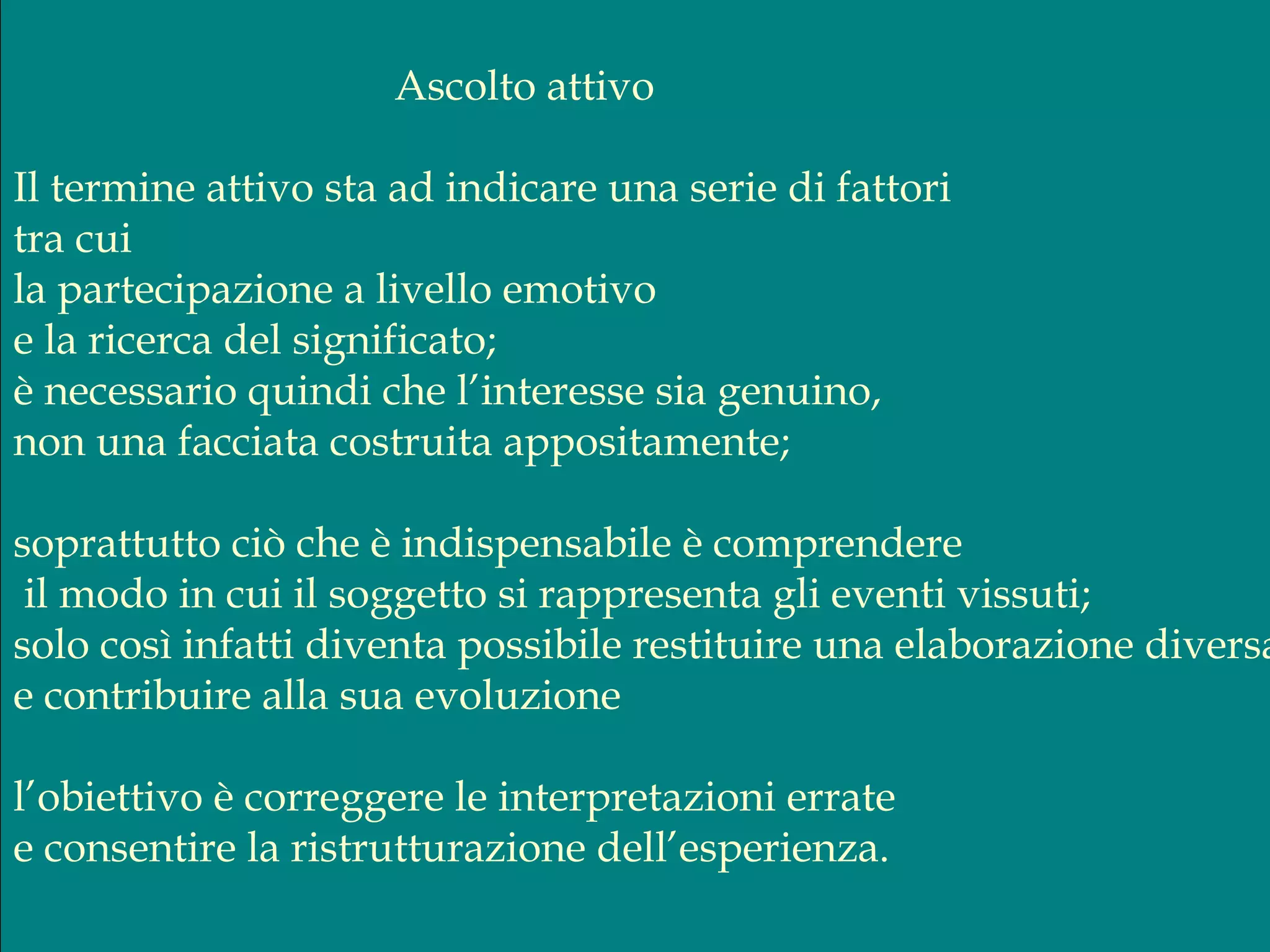Ascolto attivo
Il termine attivo sta ad indicare una serie di fattori
tra cui
la partecipazione a livello emotivo
e la ricerca del significato;
è necessario quindi che l’interesse sia genuino,
non una facciata costruita appositamente;
soprattutto ciò che è indispensabile è comprendere
il modo in cui il soggetto si rappresenta gli eventi vissuti;
solo così infatti diventa possibile restituire una elaborazione diversa
e contribuire alla sua evoluzione
l’obiettivo è correggere le interpretazioni errate
e consentire la ristrutturazione dell’esperienza.
 