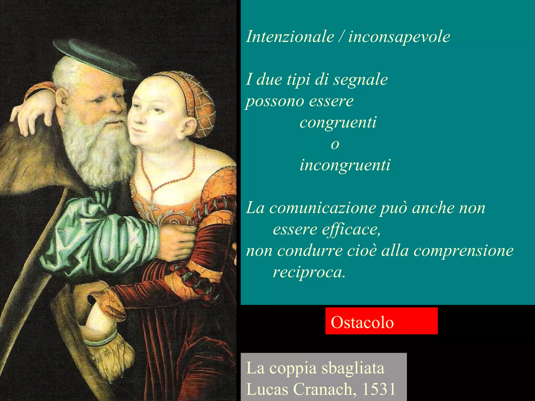 La coppia sbagliata
Lucas Cranach, 1531
Ostacolo
Intenzionale / inconsapevole
I due tipi di segnale
possono essere
congruenti
o
incongruenti
La comunicazione può anche non
essere efficace,
non condurre cioè alla comprensione
reciproca.
 