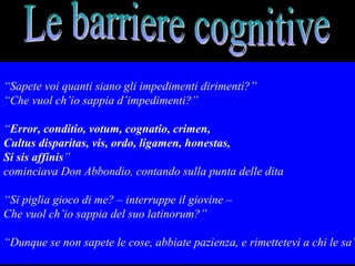 “Sapete voi quanti siano gli impedimenti dirimenti?”
“Che vuol ch’io sappia d’impedimenti?”
“Error, conditio, votum, cognatio, crimen,
Cultus disparitas, vis, ordo, ligamen, honestas,
Si sis affinis”
cominciava Don Abbondio, contando sulla punta delle dita
“Si piglia gioco di me? – interruppe il giovine –
Che vuol ch’io sappia del suo latinorum?”
“Dunque se non sapete le cose, abbiate pazienza, e rimettetevi a chi le sa”
 